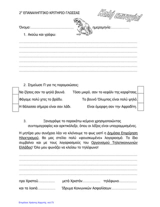 2ο
ΕΠΑΝΑΛΗΠΤΙΚΟ ΚΡΙΤΗΡΙΟ ΓΛΩΣΣΑΣ
Όνομα:………………………………………….. ημερομηνία:……………….
1. Ακούω και γράφω:
………………………………………………………………………………………………………………
………………………………………………………………………………………………………………
………………………………………………………………………………………………………………
………………………………………………………………………………………………………………
………………………………………………………………………………………………………………
………………………………………………………………………………………………………………
………………………………………………………………………………………………………………
2. Σημείωσε Π για τις παρομοιώσεις:
Να ζήσεις σαν τα ψηλά βουνά. Τόσο μικρό, σαν το κεφάλι της καρφίτσας.
Φάγαμε πολύ χτες το βράδυ. Το βουνό Όλυμπος είναι πολύ ψηλό.
Η θάλασσα σήμερα είναι σαν λάδι. Είναι όμορφη σαν την Αφροδίτη.
3. Ξαναγράψε το παρακάτω κείμενο χρησιμοποιώντας
συντομογραφίες και αρκτικόλεξα, όπου οι λέξεις είναι υπογραμμισμένες.
Η μητέρα μου συνέχεια λέει να κλείνουμε το φως γιατί η Δημόσια Επιχείρηση
Ηλεκτρισμού, θα μας στείλει πολύ «φουσκωμένο» λογαριασμό. Το ίδιο
συμβαίνει και με τους λογαριασμούς του Οργανισμού Τηλεπικοινωνιών
Ελλάδος! Όλο μου φωνάζει να κλείσω το τηλέφωνο!
………………………………………………………………………………………………………………
………………………………………………………………………………………………………………
………………………………………………………………………………………………………………
………………………………………………………………………………………………………………
………………………………………………………………………………………………………………
προ Χριστού……………… μετά Χριστόν………………. τηλέφωνο……………….
και τα λοιπά………………. Ίδρυμα Κοινωνικών Ασφαλίσεων………………………
Επιμέλεια: Χρήστος Χαρμπής σελ.73
 