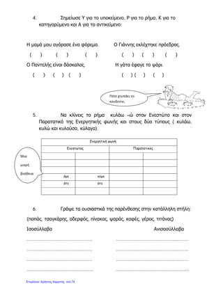 4. Σημείωσε Υ για το υποκείμενο, Ρ για το ρήμα, Κ για το
κατηγορύμενο και Α για το αντικείμενο:
Η μαμά μου αγόρασε ένα φόρεμα. Ο Γιάννης εκλέχτηκε πρόεδρος.
( ) ( ) ( ) ( ) ( ) ( )
Ο Παντελής είναι δάσκαλος. Η γάτα έφαγε το ψάρι.
( ) ( ) ( ) ( ) ( ) ( )
5. Να κλίνεις το ρήμα κυλάω –ώ στον Ενεστώτα και στον
Παρατατικό της Ενεργητικής φωνής και στους δύο τύπους ( κυλάω,
κυλώ και κυλούσα, κύλαγα).
6. Γράψε τα ουσιαστικά της παρένθεσης στην κατάλληλη στήλη:
(παπάς, τσαγκάρης, αδερφός, πίνακας, ψαράς, καφές, γέρος, τιτάνας)
Ισοσύλλαβα Ανισοσύλλαβα
………………………………………….. ……………………………………………….
………………………………………….. ……………………………………………….
………………………………………….. ……………………………………………….
…………………………………………… ………………………………………………..
Ενεργητική φωνή
Ενεστώτας Παρατατικός
άμε ούμε
άτε άτε
Πότε χτυπάει το
κουδούνι;
Μια
μικρή
βοήθεια
Επιμέλεια: Χρήστος Χαρμπής σελ.74
 