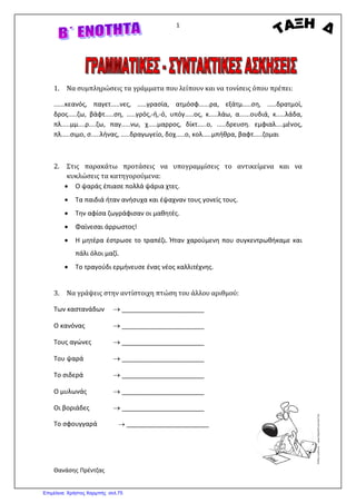 1
Θανάσης Πρέντζας
1. Να συμπληρώσεις τα γράμματα που λείπουν και να τονίσεις όπου πρέπει:
......κεανός, παγετ.....νες, .....γρασία, ατμόσφ......ρα, εξάτμ.....ση, .....δρατμοί,
δρος.....ζω, βάφτ.....ση, .....γρός,-ή,-ό, υπόγ.....ος, κ.....λάω, α......ουδιά, κ.....λάδα,
πλ.....μμ....ρ....ζω, παγ.....νω, χ.....μαρρος, δίκτ.....ο, .....δρευση. εμφιαλ....μένος,
πλ.....σιμο, σ.....λήνας, .....δραγωγείο, δοχ.....ο, κολ.....μπήθρα, βαφτ.....ζομαι
2. Στις παρακάτω προτάσεις να υπογραμμίσεις το αντικείμενα και να
κυκλώσεις τα κατηγορούμενα:
• Ο ψαράς έπιασε πολλά ψάρια χτες.
• Τα παιδιά ήταν ανήσυχα και έψαχναν τους γονείς τους.
• Την αφίσα ζωγράφισαν οι μαθητές.
• Φαίνεσαι άρρωστος!
• Η μητέρα έστρωσε το τραπέζι. Ήταν χαρούμενη που συγκεντρωθήκαμε και
πάλι όλοι μαζί.
• Το τραγούδι ερμήνευσε ένας νέος καλλιτέχνης.
3. Να γράψεις στην αντίστοιχη πτώση του άλλου αριθμού:
Των καστανάδων → _______________________
Ο κανόνας → _______________________
Τους αγώνες → _______________________
Του ψαρά → _______________________
Το σιδερά → _______________________
Ο μυλωνάς → _______________________
Οι βοριάδες → _______________________
Το σφουγγαρά → _______________________
Επιμέλεια: Χρήστος Χαρμπής σελ.75
 