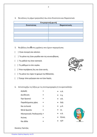 2
Θανάσης Πρέντζας
4. Να κλίνεις το ρήμα τραγουδώ/-άω στον Ενεστώτα και Παρατατικό.
Ενεργητική φωνή
Ενεστώτας Παρατατικός
5. Να βάλεις ένα Π στις φράσεις που έχουν παρομοίωση:
[ ] Είναι πονηρή σαν αλεπού.
[ ] Τα μάτια της ήταν μεγάλα σαν της κουκουβάγιας.
[ ] Τα μαλλιά της ήταν καστανά.
[ ] Το μάθημα το είπε νεράκι.
[ ] Ήταν περήφανος λες και ήταν αετός.
[ ] Τα μάτια του είχαν το χρώμα της θάλασσας.
[ ] Έτρεχε τόσο γρήγορα σαν να ήταν λαγός.
6. Αντιστοιχίζω τις λέξεις με τις συντομογραφίες ή τα αρκτικόλεξα:
Δηλαδή •
Διεύθυνση •
Προ Χριστού •
Παραδείγματος χάρη •
Και τα λοιπά •
Μετά Χριστόν •
Ηλεκτρονικός Υπολογιστής •
Αιώνας •
Και άλλα •
• π.Χ.
• π χ.
• κτλ.
• δηλ.
• μ.Χ.
• αι.
• κ.ά.
• δ/νση
• Η/Υ
Επιμέλεια: Χρήστος Χαρμπής σελ.76
 