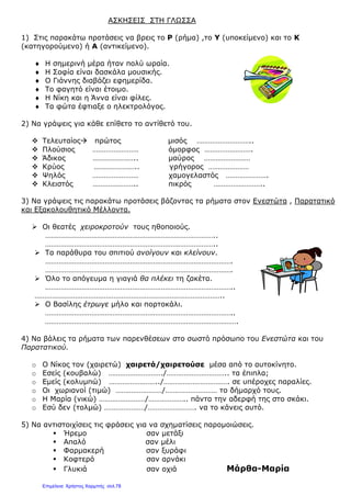 ΑΣΚΗΣΕΙΣ ΣΤΗ ΓΛΩΣΣΑ
1) Στις παρακάτω προτάσεις να βρεις το Ρ (ρήμα) ,το Υ (υποκείμενο) και το Κ
(κατηγορούμενο) ή Α (αντικείμενο).
♦ Η σημερινή μέρα ήταν πολύ ωραία.
♦ Η Σοφία είναι δασκάλα μουσικής.
♦ Ο Γιάννης διαβάζει εφημερίδα.
♦ Το φαγητό είναι έτοιμο.
♦ Η Νίκη και η Άννα είναι φίλες.
♦ Τα φώτα έφτιαξε ο ηλεκτρολόγος.
2) Να γράψεις για κάθε επίθετο το αντίθετό του.
 Τελευταίος πρώτος μισός ………………………..
 Πλούσιος …………………… όμορφος …………………….
 Άδικος ………………….. μαύρος ……………………
 Κρύος ………………….. γρήγορος …………………
 Ψηλός …………………… χαμογελαστός ………………….
 Κλειστός ………………….. πικρός ……………………..
3) Να γράψεις τις παρακάτω προτάσεις βάζοντας τα ρήματα στον Ενεστώτα , Παρατατικό
και Εξακολουθητικό Μέλλοντα.
 Οι θεατές χειροκροτούν τους ηθοποιούς.
……………………………………………………………………………..
……………………………………………………………………………..
 Τα παράθυρα του σπιτιού ανοίγουν και κλείνουν.
…………………………………………………………………………………….
…………………………………………………………………………………….
 Όλο το απόγευμα η γιαγιά θα πλέκει τη ζακέτα.
……………………………………………………………………………………..
……………………………………………………………………………………..
 Ο Βασίλης έτρωγε μήλο και πορτοκάλι.
……………………………………………………………………………………..
……………………………………………………………………………………….
4) Να βάλεις τα ρήματα των παρενθέσεων στο σωστό πρόσωπο του Ενεστώτα και του
Παρατατικού.
o Ο Νίκος τον (χαιρετώ) χαιρετά/χαιρετούσε μέσα από το αυτοκίνητο.
o Εσείς (κουβαλώ) ………………………./………………………….. τα έπιπλα;
o Εμείς (κολυμπώ) ……………………../……………………………. σε υπέροχες παραλίες.
o Οι χωριανοί (τιμώ) ……………………/……………………… το δήμαρχό τους.
o Η Μαρία (νικώ) ……………………/……………….. πάντα την αδερφή της στο σκάκι.
o Εσύ δεν (τολμώ) …………………/……………………. να το κάνεις αυτό.
5) Να αντιστοιχίσεις τις φράσεις για να σχηματίσεις παρομοιώσεις.
 Ήρεμο σαν μετάξι
 Απαλό σαν μέλι
 Φαρμακερή σαν ξυράφι
 Κοφτερό σαν αρνάκι
 Γλυκιά σαν οχιά Μάρθα-Μαρία
Επιμέλεια: Χρήστος Χαρμπής σελ.78
 