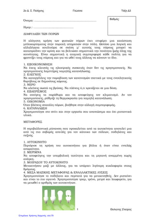 2o Δ. Σ. Πολίχνης Γλώσσα Τάξη Δ3
Θολιώτης Σταύρος1
Όνομα: ………………………………………………………..
Ημερ.: ……………………………………
ΔΙΑΦΥΛΑΞΗ ΤΩΝ ΠΟΡΩΝ
Η αλόγιστη χρήση των φυσικών πόρων έχει επιφέρει μια κατάσταση
μπλοκαρίσματος στην παροχή υπηρεσιών στην πόλη. Ωστόσο μια λογική και
αλληλέγγυα κουλτούρα σε σχέση μ' αυτούς τους πόρους μπορεί να
καταπραΰνει την κρίση και να βελτιώσει σημαντικά την ποιότητα ζωής όλης της
κοινότητας. Είναι σημαντική η ατομική συμπεριφορά κάθε πολίτη για να
φροντίζει τους πόρους και για να ωθεί τους άλλους να κάνουν το ίδιο.
1. ΕΞΟΙΚΟΝΟΜΗΣΗ
Να έχεις κλειστές τις ηλεκτρικές συσκευές όταν δεν τις χρησιμοποιείς. Να
χρησιμοποιείς λαμπτήρες χαμηλής κατανάλωσης.
2. ΕΛΕΓΧΟΣ
Να καταγγέλλεις την παραβίαση των κανονισμών σχετικά με τους ενοχλητικούς
θορύβους σε δημοσίους χώρους.
3. ΝΕΡΟ
Να κλείνεις σωστά τις βρύσες. Να πλένεις ό,τι χρειάζεται σε μια δόση.
4. ΕΞΑΕΡΙΣΜΟΣ
Να ανοίγεις τα παράθυρα και να αποφεύγεις τον κλιματισμό. Αν τον
χρησιμοποιείς, ρύθμιζε τη θερμοκρασία για χαμηλή κατανάλωση.
5. ΟΙΚΟΝΟΜΙΑ
Όταν βλέπεις σπατάλη πόρων, βοήθησε στην αλλαγή συμπεριφοράς.
6. ΚΑΤΑΝΑΛΩΣΗ
Χρησιμοποίησε στο σπίτι και στην εργασία σου ανανεώσιμα και όχι ρυπαντικά
υλικά.
ΜΕΤΑΦΟΡΕΣ
Η περιβαλλοντική ρύπανση που προκαλείται από τα αυτοκίνητα αποτελεί μια
από τις πιο σοβαρές απειλές για τον κάτοικο των πόλεων, ποδηλάτες και
πεζούς.
1. ΑΥΤΟΚΙΝΗΤΟ
Περιόρισε τη χρήση του αυτοκινήτου για βόλτα ή όταν είναι εντελώς
απαραίτητο.
2. ΜΕΡΙΜΝΑ
Να αποφεύγεις την υπερβολική ταχύτητα και τη μηχανή αναμμένη χωρίς
ανάγκη.
3. ΜΟΙΡΑΣΟΥ ΤΟ ΑΥΤΟΚΙΝΗΤΟ
Μετακινήσου μαζί με άλλους, για να υπάρχει λιγότερη κυκλοφορία στους
δρόμους.
4. ΜΕΣΑ ΜΑΖΙΚΗΣ ΜΕΤΑΦΟΡΑΣ & ΕΝΑΛΛΑΚΤΙΚΕΣ ΛΥΣΕΙΣ
Χρησιμοποίησε το ποδήλατο και περπατά για να μετακινηθείς. Δεν ρυπαίνει
και είναι το πιο υγιεινό. Χρησιμοποίησε τραμ, τρένο, μετρό και λεωφορείο, για
να μειωθεί ο αριθμός των αυτοκινήτων.
Βαθμός:
Επιμέλεια: Χρήστος Χαρμπής σελ.79
 
