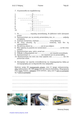 2o Δ. Σ. Πολίχνης Γλώσσα Τάξη Δ3
Θολιώτης Σταύρος4
7. Η μεσοστιχίδα του περιβάλλοντος:
1. __ __ __ Π __ __ __ __ __
2. __ Ε __ __
3. __ __ __ __ __ __ __ Ρ __ __
4. __ __ __ __ __ __ Ι __ __ __
5. Β __ __ __ __ __
6. __ __ Α __ __ __ __
7. Λ __ __ __ __ __ __ __ __
8. __ Λ __ __ __ __ __ __ __ __ __
9. __ Ο __ __ __ __ __ __
10. __ __ __ Ν __ __ __ __ __ __
1. Οι ………………… χαμηλής κατανάλωσης, δε ξοδεύουν πολύ ηλεκτρικό
ρεύμα.
2. Χρησιμοποίησε για τις αστικές μετακινήσεις σου, τα …………… μαζικής
μεταφοράς.
3. Λιγότερα αυτοκίνητα, λιγότερη ………………… στους δρόμους.
4. Να έχεις κλειστές τις ………………… συσκευές όταν δεν τις
χρησιμοποιείς.
5. Να κλείνεις σωστά τις ……………, για να μη στάζουν.
6. Μην αφήνεις τη μηχανή του αυτοκινήτου ……………………., αν δεν είναι
ανάγκη.
7. Χρησιμοποίησε τραμ, τρένο, μετρό και …………………. .
8. Ρύθμιζε τη θερμοκρασία του …………………… για χαμηλή κατανάλωση.
9. Χρησιμοποίησε το ………………… και περπατά για να μετακινηθείς.
10. Χρησιμοποίησε στο σπίτι και στην εργασία σου ………………… και όχι
ρυπαντικά υλικά.
8. Ξαναγράψε την αγγελία αντικαθιστώντας τις υπογραμμισμένες λέξεις με
συντομογραφίες για να δημοσιευθεί στην εφημερίδα:
Πωλείται τριάρι 85 τετραγωνικών μέτρων, στον 2ο όροφο πολυκατοικίας,
οδός Δωδεκανήσου 48, 500 μέτρα από την πλατεία Καλλιθέας. Πληροφορίες
στην κυρία Ειρήνη, τηλέφωνο 2310 654321, ώρες από 9 πριν το μεσημέρι
ως 2 μετά το μεσημέρι.
…………………………………………………………………………………………………
…………………………………………………………………………………………………
…………………………………………………………………………………………………
…………………………………………………………………………………………………
…………………………………………………………………………………………………
Επιμέλεια: Χρήστος Χαρμπής σελ.82
 