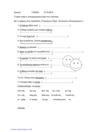 Άσκηση ΓΛΩΣΣΑ 15-10-2012
Τι ρόλο παίζει η υπογραμμισμένη λέξη στην πρόταση;
Να το γράψεις στην παρένθεση. (Υποκείμενο, Ρήμα , Αντικείμενο, Κατηγορούμενο )
1. Ο παίκτης έβαλε γκολ. (…………………………………………)
2. Η Μαρία αγόρασε μία υπέροχη τσάντα.
(…………………………………………)
3. Το νερό είναι ζωή! (…………………………………………)
4. Όσο μεγαλώνεις, γίνεσαι ομορφότερος.
(…………………………………………)
5. Μοιάζεις με βασιλιά! (…………………………………………)
6. Δώσε το μολύβι στο συμμαθητή σου. (…………………………………………)
(…………………………………………)
7. Το χρώμα της γάτας είναι λευκό. (…………………………………………)
(…………………………………………)
8. Το αποτέλεσμα φαίνεται απίστευτο. (…………………………………………)
(…………………………………………)
9. Ο Φάνης ασπρίζει τον τοίχο. (…………………………………………)
(…………………………………………)
10.Ο κ. Πέτρου έγινε Δήμαρχος. (…………………………………………)
11.Η Σοφία ταΐζει το σκύλο. (…………………………………………)
ΣΥΜΠΛΗΡΩΝΩ ΤΑ ΚΕΝΑ ¨:
Ταπ-νός έρ- μος δαν- κός σκ- τ-νός φ-τ-νός
Υγ—νός άσχ-μός διάσ-μος επ-κίνδ-νος υπεύθ-νος
Δ-΄- ροφο δ΄-σκολο δ-ωρο δ-σανάγνωστα εκ-
ΟΝΟΜΑ:
Επιμέλεια: Χρήστος Χαρμπής σελ.83
 