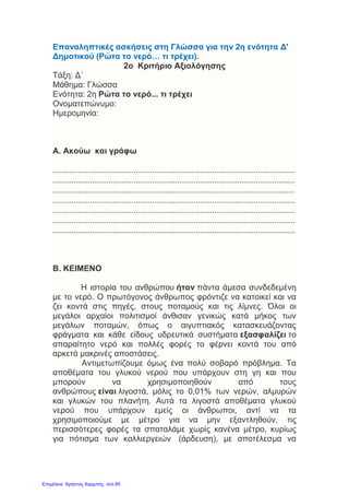 Επαναληπτικές ασκήσεις στη Γλώσσα για την 2η ενότητα Δ'
Δημοτικού (Ρώτα το νερό… τι τρέχει).
2o Κριτήριο Αξιολόγησης
Τάξη: Δ΄
Μάθημα: Γλώσσα
Ενότητα: 2η Ρώτα το νερό... τι τρέχει
Ονοματεπώνυμο:
Ημερομηνία:
Α. Ακούω και γράφω
.....................................................................................................................
.....................................................................................................................
.....................................................................................................................
.....................................................................................................................
.....................................................................................................................
.....................................................................................................................
.....................................................................................................................
Β. ΚΕΙΜΕΝΟ
Η ιστορία του ανθρώπου ήταν πάντα άμεσα συνδεδεμένη
με το νερό. Ο πρωτόγονος άνθρωπος φρόντιζε να κατοικεί και να
ζει κοντά στις πηγές, στους ποταμούς και τις λίμνες. Όλοι οι
μεγάλοι αρχαίοι πολιτισμοί άνθισαν γενικώς κατά μήκος των
μεγάλων ποταμών, όπως ο αιγυπτιακός κατασκευάζοντας
φράγματα και κάθε είδους υδρευτικά συστήματα εξασφαλίζει το
απαραίτητο νερό και πολλές φορές το φέρνει κοντά του από
αρκετά μακρινές αποστάσεις.
Αντιμετωπίζουμε όμως ένα πολύ σοβαρό πρόβλημα. Τα
αποθέματα του γλυκού νερού που υπάρχουν στη γη και που
μπορούν να χρησιμοποιηθούν από τους
ανθρώπους είναι λιγοστά, μόλις το 0,01% των νερών, αλμυρών
και γλυκών του πλανήτη. Αυτά τα λιγοστά αποθέματα γλυκού
νερού που υπάρχουν εμείς οι άνθρωποι, αντί να τα
χρησιμοποιούμε με μέτρο για να μην εξαντληθούν, τις
περισσότερες φορές τα σπαταλάμε χωρίς κανένα μέτρο, κυρίως
για πότισμα των καλλιεργειών (άρδευση), με αποτέλεσμα να
Επιμέλεια: Χρήστος Χαρμπής σελ.85
 