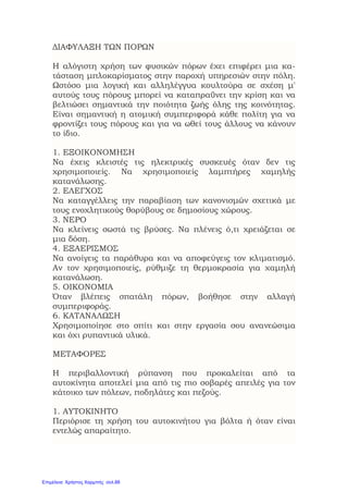 ΔΙΑΦΥΛΑΞΗ ΤΩΝ ΠΟΡΩΝ
Η αλόγιστη χρήση των φυσικών πόρων έχει επιφέρει μια κα-
τάσταση μπλοκαρίσματος στην παροχή υπηρεσιών στην πόλη.
Ωστόσο μια λογική και αλληλέγγυα κουλτούρα σε σχέση μ'
αυτούς τους πόρους μπορεί να καταπραΰνει την κρίση και να
βελτιώσει σημαντικά την ποιότητα ζωής όλης της κοινότητας.
Είναι σημαντική η ατομική συμπεριφορά κάθε πολίτη για να
φροντίζει τους πόρους και για να ωθεί τους άλλους να κάνουν
το ίδιο.
1. ΕΞΟΙΚΟΝΟΜΗΣΗ
Να έχεις κλειστές τις ηλεκτρικές συσκευές όταν δεν τις
χρησιμοποιείς. Να χρησιμοποιείς λαμπτήρες χαμηλής
κατανάλωσης.
2. ΕΛΕΓΧΟΣ
Να καταγγέλλεις την παραβίαση των κανονισμών σχετικά με
τους ενοχλητικούς θορύβους σε δημοσίους χώρους.
3. ΝΕΡΟ
Να κλείνεις σωστά τις βρύσες. Να πλένεις ό,τι χρειάζεται σε
μια δόση.
4. ΕΞΑΕΡΙΣΜΟΣ
Να ανοίγεις τα παράθυρα και να αποφεύγεις τον κλιματισμό.
Αν τον χρησιμοποιείς, ρύθμιζε τη θερμοκρασία για χαμηλή
κατανάλωση.
5. ΟΙΚΟΝΟΜΙΑ
Όταν βλέπεις σπατάλη πόρων, βοήθησε στην αλλαγή
συμπεριφοράς.
6. ΚΑΤΑΝΑΛΩΣΗ
Χρησιμοποίησε στο σπίτι και στην εργασία σου ανανεώσιμα
και όχι ρυπαντικά υλικά.
ΜΕΤΑΦΟΡΕΣ
Η περιβαλλοντική ρύπανση που προκαλείται από τα
αυτοκίνητα αποτελεί μια από τις πιο σοβαρές απειλές για τον
κάτοικο των πόλεων, ποδηλάτες και πεζούς.
1. ΑΥΤΟΚΙΝΗΤΟ
Περιόρισε τη χρήση του αυτοκινήτου για βόλτα ή όταν είναι
εντελώς απαραίτητο.
Επιμέλεια: Χρήστος Χαρμπής σελ.88
 