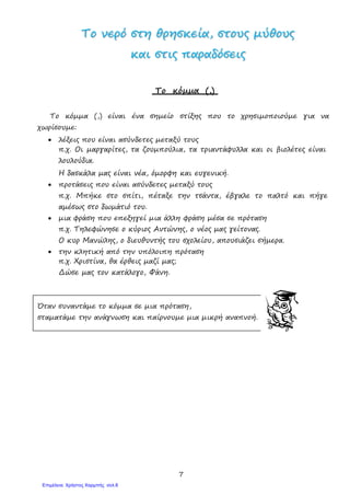 7
Το νερό στη θρησκεία, στους μύθους
και στις παραδόσεις
Το κόμμα (,)
Το κόμμα (,) είναι ένα σημείο στίξης που το χρησιμοποιούμε για να
χωρίσουμε:
• λέξεις που είναι ασύνδετες μεταξύ τους
π.χ. Οι μαργαρίτες, τα ζουμπούλια, τα τριαντάφυλλα και οι βιολέτες είναι
λουλούδια.
Η δασκάλα μας είναι νέα, όμορφη και ευγενική.
• προτάσεις που είναι ασύνδετες μεταξύ τους
π.χ. Μπήκε στο σπίτι, πέταξε την τσάντα, έβγαλε το παλτό και πήγε
αμέσως στο δωμάτιό του.
• μια φράση που επεξηγεί μια άλλη φράση μέσα σε πρόταση
π.χ. Τηλεφώνησε ο κύριος Αντώνης, ο νέος μας γείτονας.
Ο κυρ Μανώλης, ο διευθυντής του σχολείου, απουσιάζει σήμερα.
• την κλητική από την υπόλοιπη πρόταση
π.χ. Χριστίνα, θα έρθεις μαζί μας;
Δώσε μας τον κατάλογο, Φάνη.
Όταν συναντάμε το κόμμα σε μια πρόταση,
σταματάμε την ανάγνωση και παίρνουμε μια μικρή αναπνοή.
Επιμέλεια: Χρήστος Χαρμπής σελ.8
 