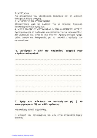 2. ΜΕΡΙΜΝΑ
Να αποφεύγεις την υπερβολική ταχύτητα και τη μηχανή
αναμμένη χωρίς ανάγκη.
3. ΜΟΙΡΑΣΟΥ ΤΟ ΑΥΤΟΚΙΝΗΤΟ
Μετακινήσου μαζί με άλλους, για να υπάρχει λιγότερη
κυκλοφορία στους δρόμους.
4. ΜΕΣΑ ΜΑΖΙΚΗΣ ΜΕΤΑΦΟΡΑΣ & ΕΝΑΛΛΑΚΤΙΚΕΣ ΛΥΣΕΙΣ
Χρησιμοποίησε το ποδήλατο και περπατά για να μετακινηθείς.
Δεν ρυπαίνει και είναι το πιο υγιεινό. Χρησιμοποίησε τραμ,
τρένο, μετρό και λεωφορείο, για να μειωθεί ο αριθμός των
αυτοκινήτων.
6. Μετέφερε 4 από τις παραπάνω οδηγίες στον
πληθυντικό αριθμό:
……………………………………………………………………………
……………………………………………………………………………
……………………………………………………………………………
……………………………………………………………………………
……………………………………………………………………………
……………………………………………………………………………
……………………………………………………………………………
……………………………………………………………………………
7. Βρες και κύκλωσε το αντικείμενο (Α) ή το
κατηγορούμενο (Κ) σε κάθε πρόταση:
Να κλείνεις σωστά τις βρύσες.
Η μηχανή του αυτοκινήτου μα μην είναι αναμμένη χωρίς
ανάγκη.
Επιμέλεια: Χρήστος Χαρμπής σελ.89
 