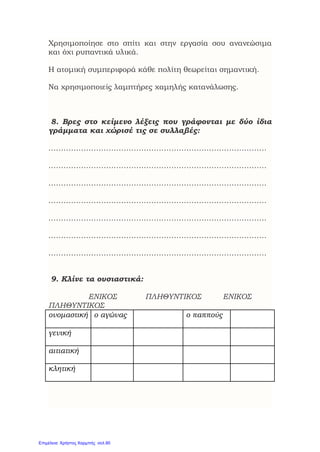 Χρησιμοποίησε στο σπίτι και στην εργασία σου ανανεώσιμα
και όχι ρυπαντικά υλικά.
Η ατομική συμπεριφορά κάθε πολίτη θεωρείται σημαντική.
Να χρησιμοποιείς λαμπτήρες χαμηλής κατανάλωσης.
8. Βρες στο κείμενο λέξεις που γράφονται με δύο ίδια
γράμματα και χώρισέ τις σε συλλαβές:
……………………………………………………………………………
……………………………………………………………………………
……………………………………………………………………………
……………………………………………………………………………
……………………………………………………………………………
……………………………………………………………………………
……………………………………………………………………………
9. Κλίνε τα ουσιαστικά:
ΕΝΙΚΟΣ ΠΛΗΘΥΝΤΙΚΟΣ ΕΝΙΚΟΣ
ΠΛΗΘΥΝΤΙΚΟΣ
ονομαστική ο αγώνας ο παππούς
γενική
αιτιατική
κλητική
Επιμέλεια: Χρήστος Χαρμπής σελ.90
 