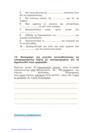 4. Να έχεις κλειστές τις ………………… συσκευές όταν
δεν τις χρησιμοποιείς.
5. Να κλείνεις σωστά τις ……………, για να μη
στάζουν.
6. Μην αφήνεις τη μηχανή του αυτοκινήτου
……………………., αν δεν είναι ανάγκη.
7. Χρησιμοποίησε τραμ, τρένο, μετρό και
…………………. .
8. Ρύθμιζε τη θερμοκρασία του …………………… για
χαμηλή κατανάλωση.
9. Χρησιμοποίησε το ………………… και περπατά για
να μετακινηθείς.
10. Χρησιμοποίησε στο σπίτι και στην εργασία σου
………………… και όχι ρυπαντικά υλικά.
12. Ξαναγράψε την αγγελία αντικαθιστώντας τις
υπογραμμισμένες λέξεις με συντομογραφίες για να
δημοσιευθεί στην εφημερίδα:
Πωλείται τριάρι 85 τετραγωνικών μέτρων, στον 2ο όροφο
πολυκατοικίας, οδός Δωδεκανήσου 48, 500 μέτρααπό την
πλατεία Καλλιθέας. Πληροφορίες
στην κυρία Ειρήνη, τηλέφωνο 2310 654321, ώρες από 9 πριν
το μεσημέρι ως 2 μετά το μεσημέρι.
……………………………………………………………………………
……………………………………………………………………………
……………………………………………………………………………
……………………………………………………………………………
……………………………………………………………………………
Αποστόλης Ζυμβραγάκης
Επιμέλεια: Χρήστος Χαρμπής σελ.92
 
