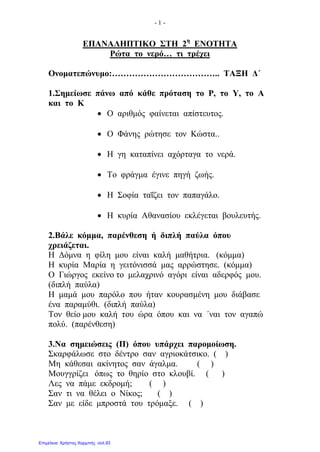 - 1 -
ΕΠΑΝΑΛΗΠΤΙΚΟ ΣΤΗ 2η
ΕΝΟΤΗΤΑ
Ρώτα το νερό… τι τρέχει
Ονοματεπώνυμο:……………………………….. ΤΑΞΗ Δ΄
1.Σημείωσε πάνω από κάθε πρόταση το Ρ, το Υ, το Α
και το Κ
• Ο αριθμός φαίνεται απίστευτος.
• Ο Φάνης ρώτησε τον Κώστα..
• Η γη καταπίνει αχόρταγα το νερά.
• Το φράγμα έγινε πηγή ζωής.
• Η Σοφία ταΐζει τον παπαγάλο.
• Η κυρία Αθανασίου εκλέγεται βουλευτής.
2.Βάλε κόμμα, παρένθεση ή διπλή παύλα όπου
χρειάζεται.
Η Δόμνα η φίλη μου είναι καλή μαθήτρια. (κόμμα)
Η κυρία Μαρία η γειτόνισσά μας αρρώστησε. (κόμμα)
Ο Γιώργος εκείνο το μελαχρινό αγόρι είναι αδερφός μου.
(διπλή παύλα)
Η μαμά μου παρόλο που ήταν κουρασμένη μου διάβασε
ένα παραμύθι. (διπλή παύλα)
Τον θείο μου καλή του ώρα όπου και να ΄ναι τον αγαπώ
πολύ. (παρένθεση)
3.Να σημειώσεις (Π) όπου υπάρχει παρομοίωση.
Σκαρφάλωσε στο δέντρο σαν αγριοκάτσικο. ( )
Μη κάθεσαι ακίνητος σαν άγαλμα. ( )
Μουγγρίζει όπως το θηρίο στο κλουβί. ( )
Λες να πάμε εκδρομή; ( )
Σαν τι να θέλει ο Νίκος; ( )
Σαν με είδε μπροστά του τρόμαξε. ( )
Επιμέλεια: Χρήστος Χαρμπής σελ.93
 