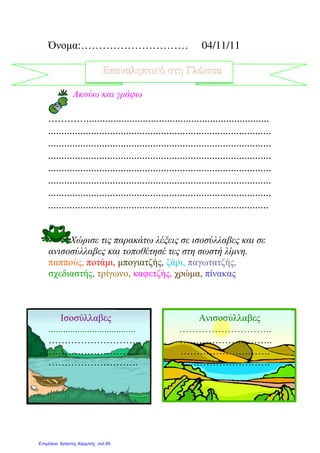 Όνοµα:………………………… 04/11/11
Επαναληπτικό στη Γλώσσα
Ακούω και γράφω
…………....................................................................
...................................................................................
...................................................................................
...................................................................................
...................................................................................
...................................................................................
...................................................................................
..................................................................................
Χώρισε τις παρακάτω λέξεις σε ισοσύλλαβες και σε
ανισοσύλλαβες και τοποθέτησέ τες στη σωστή λίµνη.
παππούς, ποτάµι, µπογιατζής, ζάρι, παγωτατζής,
σχεδιαστής, τρίγωνο, καφετζής, χρώµα, πίνακας
Ισοσύλλαβες Ανισοσύλλαβες
.................................... ………………………..
………………………. ………………………..
………………………. ……………………….
………………………. ……………………….
Επιμέλεια: Χρήστος Χαρμπής σελ.95
 