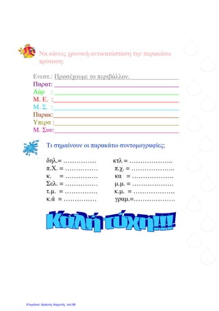 Να κάνεις χρονική αντικατάσταση την παρακάτω
πρόταση:
Ενεστ.: Προσέχουµε το περιβάλλον.
Παρατ:
Αόρ :
Μ. Ε. :
Μ. Σ. :
Παρακ:
Υπερσ :
Μ. Συν:
Τι σηµαίνουν οι παρακάτω συντοµογραφίες;
δηλ.= …………… κτλ = ………………..
π.Χ. = …………… π.χ. = ………………..
κ. = …………… κα = ……………….
Σελ. = …………… µ.µ. = ……………….
τ.µ. = …………… κ.µ. = ……………….
κ.ά = …………… γραµ.=……………….
Επιμέλεια: Χρήστος Χαρμπής σελ.96
Μαριάνθη Χαλκίτη
 