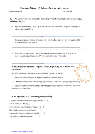 Επανάληψη Γλώσσα – 2η
Ενότητα «Ρώτα το νερό τι τρέχει»
Ονοματεπώνυμο: ……………………………………………………………………………………..…15-10-2012
1. Να ξαναγράψετε τις παρακάτω προτάσεις αντικαθιστώντας τις συντομογραφίες με
ολόκληρες λέξεις:
- Αγόρασε μία έκταση 2 στρ. 5 χλμ. μακριά από εδώ, όπου θέλει να χτίσει ένα μεγάλο
σπίτι, γύρω στα 200 τ.μ.
_______________________________________________________________________
_________________________________
- Το γραφείο της κ. Παύλου βρίσκεται στην οδό Αγ. Σοφίας, στον αρ. 10, περίπου 100
μ. από το σταθμό του τρένου.
_______________________________________________________________________
_________________________________
- Τα αγγεία, τα νομίσματα, τα κοσμήματα κτλ. χρονολογούνται τον 1ο
αι. μ.Χ., οι
τάφοι όμως που βρέθηκαν στα ΒΑ του νομού είναι του 1ου
αι. π.Χ.
_______________________________________________________________________
_________________________________
2. Στις παρακάτω προτάσεις να βάλεις κόμμα, παρένθεση, διπλή παύλα όπου
χρειάζεται:
Το χιόνι που έπεφτε ασταμάτητα όλη μέρα είχε καλύψει τα πάντα.
Ο κύριος που συναντήσαμε στο δρόμο είναι φίλος του πατέρα μου.
Ο κ. Αποστόλου που είναι ο διευθυντής της εταιρείας λείπει στο εξωτερικό για δουλειές.
Ο Παρθενώνας που κατασκευάστηκε την εποχή του Περικλή είναι φτιαγμένος από υλικά
που άντεξαν στο χρόνο.
3. Να σημειώσεις ( Π ) όπου υπάρχει παρομοίωση.
Σκαρφάλωσε στο δέντρο σαν αγριοκάτσικο. ( )
Σαν τι να θέλει ο Νίκος; ( )
Μην κάθεσαι ακίνητος σαν άγαλμα. ( )
Σαν με είδε μπροστά του τρόμαξε. ( )
Μουγγρίζει όπως το θηρίο στο κλουβί. ( )
Σαν φτάσεις τηλεφώνησέ μου. ( )
( )
,
- -
Επιμέλεια: Χρήστος Χαρμπής σελ.97
 