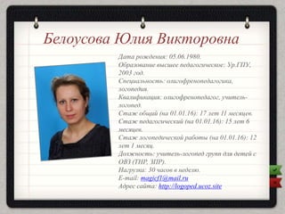 Белоусова Юлия Викторовна
Дата рождения: 05.06.1980.
Образование высшее педагогическое: Ур.ГПУ,
2003 год.
Специальность: олигофренопедагогика,
логопедия.
Квалификация: олигофренопедагог, учитель-
логопед.
Стаж общий (на 01.01.16): 17 лет 11 месяцев.
Стаж педагогический (на 01.01.16): 15 лет 6
месяцев.
Стаж логопедической работы (на 01.01.16): 12
лет 1 месяц.
Должность: учитель-логопед групп для детей с
ОВЗ (ТНР, ЗПР).
Нагрузка: 30 часов в неделю.
E-mail: magicf1@mail.ru
Адрес сайта: http://logoped.ucoz.site
 