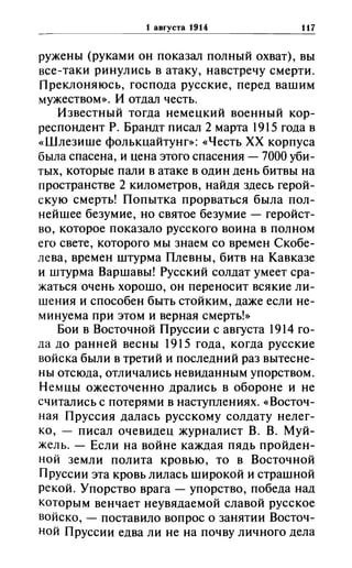 1 aBrYCTa 1914 117
ружены (руками он показал полный охват), вы
все-таки ринулись в атаку, навстречу смерти.
Преклоняюсь, господа русские, перед вашим
мужеством». И отдал честь.
Известный тогда немецкий военный кор­
респондент Р. Брандт писал 2 марта 1915 года в
«Шлезише фолькцайтунг»: «Честь ХХ корпуса
была спасена, и цена этого спасения -7000 уби­
тых, которые пали в атаке в один день битвы на
пространстве 2 километров, найдя здесь герой­
скую смерть! Попытка прорваться была пол­
нейшее безумие, но святое безумие - геройст­
во, которое показало русского воина в полном
его свете, которого мы знаем со времен Скобе­
лева, времен штурма Плевны, битв на Кавказе
и штурма Варшавы! Русский солдат умеет сра­
жаться очень хорошо, он пере носит всякие ли­
шения и способен быть стойким, даже если не­
минуема при этом и верная смерть!»
Бои в Восточной Пруссии с августа 1914 го­
да до ранней весны 1915 года, когда русские
войска были в третий и последний раз вытесне­
ны отсюда, отличались невиданным упорством.
Н емцы ожесточенно дрались в обороне и не
считались с потерями в наступлениях. «Восточ­
ная Пруссия далась русскому солдату нелег­
ко, - писал очевидец журналист В. В. Муй­
жель. - Если на войне каждая пядь пройден­
ной земли полита кровью, то в Восточной
Пруссии эта кровь лилась широкой и страшной
рекой. Упорство врага - упорство, победа над
которым венчает неувядаемой славой русское
войско, - поставило вопрос о занятии Восточ­
ной Пруссии едва ли не на почву личного дела
 