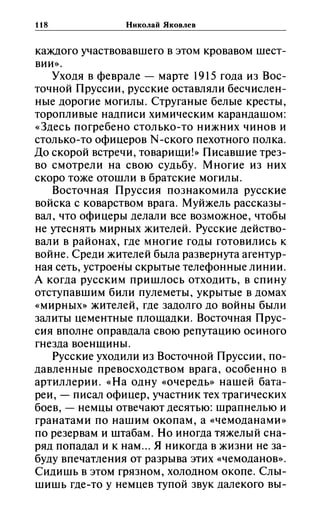 118 Николай Яковлев
каждого участвовавшего в этом кровавом шест­
вии».
Уходя в феврале - марте 1915 года из Вос­
точной Пруссии, русские оставляли бесчислен­
ные дорогие могилы. Струганые белые кресты,
торопливые надписи химическим карандашом:
«Здесь погребено столько-то нижних чинов и
столько-то офицеров N-ского пехотного полка.
До скорой встречи, товарищи!» Писавшие трез­
во смотрели на свою судьбу. Многие из них
скоро тоже отошли в братские могилы.
Восточная Пруссия познакомила русские
войска с коварством врага. Муйжель рассказы­
вал, что офицеры делали все возможное, чтобы
не утеснять мирных жителей. Русские действо­
вали в районах, где многие годы готовились к
войне. Среди жителей была развернута агентур­
ная сеть, устроены скрытые телефонные линии.
А когда русским пришлось отходить, в спину
отступавшим били пулеметы, укрытые в домах
«мирных» жителей, где задолго до войны были
залиты цементные площадки. Восточная Прус­
сия вполне оправдала свою репутацию осиного
гнезда военщины.
Русские уходили из Восточной Пруссии, по­
давленные превосходством врага, особенно в
артиллерии. «На одну «очередь» нашей бата­
реи, - писал офицер, участник тех трагических
боев, - немцы отвечают десятью: шрапнелью и
гранатами по нашим окопам, а «чемоданами»
по резервам и штабам. Но иногда тяжелый сна­
ряд попадал и к нам... Я никогда в жизни не за­
буду впечатления от разрыва этих «чемоданов».
Сидишь В этом грязном, холодном окопе. Слы­
шишь где-то у немцев тупой звук далекого вы-
 