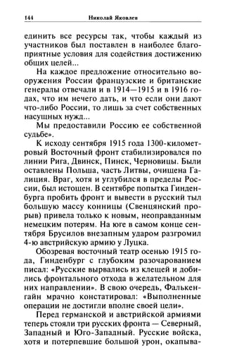 144 Николай Яковлев
----------------------------------------
единить все ресурсы так, чтобы каждый из
участников был поставлен в наиболее благо­
приятные условия для содействия достижению
общих целей ...
На каждое предложение относительно во­
оружения России французские и британские
генералы отвечали и в 1914-1915 и в 1916 го­
дах, что им нечего дать, и что если они дают
что-либо России, то лищь за счет собственных
насущных нужд ...
Мы предоставили Россию ее собственной
судьбе».
К исходу сентября 1915 года 1300-километ­
ровый Восточный фронт стабилизировался по
линии Рига, Двинск, Пинск, Черновицы. Были
оставлены Польша, часть Литвы, очищена Га­
лиция. Враг, хотя и углубился в пределы Рос­
сии, был истощен. В сентябре попытка Гинден­
бурга пробить фронт и вывести в русский тыл
большую массу конницы (Свенцянский про­
рыв) привела только к новым, неоправданным
немецким потерям. На юге в самом конце сен­
тября Брусилов внезапным ударом разгромил
4-ю австрийскую армию у Луцка.
Обозревая восточный театр осенью 1915 го­
да, Гинденбург с глубоким разочарованием
писал: «Русские вырвались из клещей и доби­
лись фронтального отхода в желательном для
них направлении». В свою очередь, Фалькен­
гайн мрачно констатировал: «Выполненные
операции не достигли вполне своей цели».
Перед германской и австрийской армиями
теперь стояли три русских фронта - Северный,
Западный и Юго-Западный. Русские войска,
хотя и потерпевшие большой урон, окапыва-
 