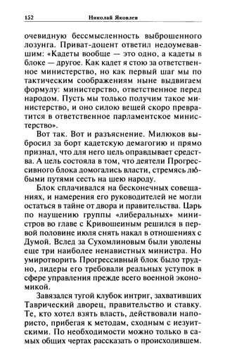 152 Николай Яковлев
очевидную бессмысленность выброшенного
лозунга. Приват-доцент ответил недоумевав­
шим: «(Кадеты вообще - это одно, а кадеты в
блоке - другое. Как кадет я стою за ответствен­
ное министерство, но как первый шаг мы по
тактическим соображениям ныне выдвигаем
формулу: министерство, ответственное перед
народом. Пусть мы только получим такое ми­
нистерство, и оно силою вещей скоро превра­
тится в ответственное парламентское минис­
терство».
Вот так. Вот и разъяснение. Милюков вы­
бросил за борт кадетскую демагогию и прямо
признал, что для него цель оправдывает средст­
ва. А цель состояла в том, что деятели Прогрес­
сивного блока домогались власти, стремясь ш6-
быми путями сесть на шею народу.
Блок сплачивался на бесконечных совеща­
ниях, и намерения его руководителей не могли
остаться в тайне от двора и правительства. Царь
по наущению группы «(либеральных» мини­
стров во главе с Кривошеиным решился в пер­
вой половине июля снять накал в отношениях с
Думой. Вслед за Сухомлиновым были уволены
еще три наиболее ненавистных министра. Но
умиротворить Прогрессивный блок было труд­
но, лидеры его требовали реальных уступок в
сфере управления прежде всего военной эконо­
микой.
Завязался тугой клубок интриг, захвативших
Таврический дворец, правительство и ставку.
Те, кто хотел взять власть, действовали напо­
ристо, прибегая к методам, сходным с иезуит­
скими. По необходимости можно только в са­
мых общих чертах рассказать о происходившем.
 