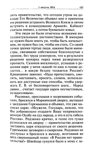 1 августа 1914 157
дитЬ правительство, что сегодня утром на до­
кладе Его Величество объявил мне о принятом
им решении устранить Великого Князя и лично
вступить в командование Армией». Кабинет
сначала онемел, а потом буквально взвыл.
Эти люди не были отмечены великими ин­
теллектуальными достоинствами. В империи
не нужно было иметь ум, чтобы быть начальст­
вом, но нужен был ум, чтобы им стать. Со своей
точки зрения тертые люди, какими были мини­
стры, связавшие собственное благополучие с
троном, без труда усмотрели, что в результате
решения монарха перед ними разверзнется
пропасть. Сазонов воскликнул, услышав о ре­
шении царя: у меня «какой-то хаос в голове де­
лается ... в какую бездну толкается Россия!»
Кривошеин завопил: «Надо протестовать, умо­
лять, настаивать, просить, словом, использо­
вать все доступные нам способы, чтобы удер­
жать Е. В. от бесповоротного шага... Народ
давно ... считает государя царем несчастливым,
незадачливым».
Родзянко, прослышав о назревавших собы­
тиях, бросился в Мариинский дворец, вытащил
с заседания Горемыкина и объявил, что уже на­
писал царю: «Неужели, Государь, неясно, что
Вы добровольно отдадите Вашу неприкосно­
венную Особу на суд народа, а это и есть гибель
России». Родзянко кричал, и голос его гулко
разносился по дворцу - правительство должно
заставить царя отказаться от своего решения.
Г?ремыкин заговорил о смирении. Родзянко не
дослушал и бросился к выходу, возглашая во
весь сверхмощный голос: «В России нет прави­
тельства!» Швейцар сунулся было к нему с за-
 