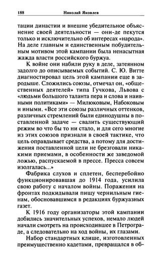188 Николай Яковлев
тации династии и внешне убедительное объяс­
нение своей деятельности - они-де пекутся
только и исключительно об интересах «народа».
На деле главным и единственным побудитель­
ным мотивом этой кампании была ненасытная
жажда власти российского буржуа.
К войне они набили руку в деле, затеянном
задолго до описываемых событий. С. ю. Витте
диагностировал цель этой кампании еще в за­
родыше. Сложились союзы, отмечал он, (<Обще­
ственных деятелей» типа Гучкова, Львова с
«людьми большого таланта пера и слова и наив­
ными политиками» - Милюковым, Набоковым
и иными. «Все эти союзы различных оттенков,
различных стремлений были единодушны в по­
ставленной задаче - свалить существующий
режим во что бы то ни стало, и для сего многие
из этих союзов признали в своей тактике, что
цель оправдывает средства, а потому для дости­
жения поставленной цели не брезговали ника­
кими приемами, в особенности же заведомой
ложью, распускаемой в прессе. Пресса совсем
изолгалась...»
Фабрика слухов и сплетен, бесперебойно
функционировавшая до 1914 года, усилила
свою работу с началом войны. Поражения на
фронтах подкидывали пищу чернильным гие­
нам, обосновавшимся в редакциях буржуазных
газет.
К 1916 году организаторы этой кампании
добились значительных успехов, немало людей
начали смотреть на происходившее в Петрогра­
де, а следовательно на ход войны, их глазами.
Набор стандартных клише, изготовленных
преимущественно кадетами, превращался в об-
 