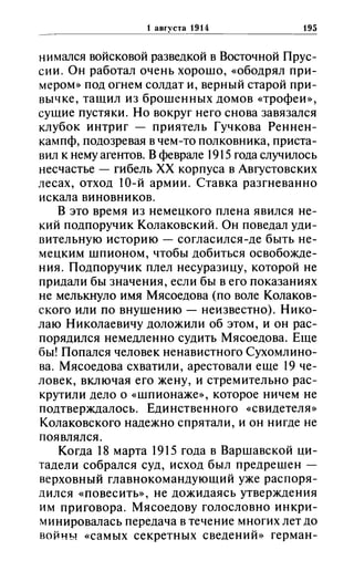 1 зиrустз 1914 195
нимался войсковой разведкой в Восточной Прус­
сии. Он работал очень хорошо, «ободрял при­
мером» под огнем солдат и, верный старой при­
вычке, тащил из брошенных домов «трофеи»,
сущие пустяки. Но вокруг него снова завязался
клубок интриг - приятель Гучкова Реннен­
кампф, подозревая в чем-то полковника, приста­
вил к нему агентов. В феврале 1915 года случилось
несчастье - гибель ХХ корпуса в Августовских
лесах, отход IО-й армии. Ставка разгневанно
искала виновников.
В это время из немецкого плена явился не­
кий подпоручик КолаковскиЙ. Он поведал уди­
вительную историю - согласился-де быть не­
мецким шпионом, чтобы добиться освобожде­
ния. Подпоручик плел несуразицу, которой не
придали бы значения, если бы в его показаниях
не мелькнуло имя Мясоедова (по воле Колаков­
екого или по внушению - неизвестно). Нико­
лаю Николаевичу доложили об этом, и он рас­
порядился немедленно судить Мясоедова. Еще
бы! Попался человек ненавистного Сухомлино­
ва. Мясоедова схватили, арестовали еще 19 че­
ловек, включая его жену, и стремительно рас­
крутили дело о «шпионаже», которое ничем не
подтверждалось. Единственного «свидетеля»
Колаковского надежно спрятали, и он нигде не
появлялся.
Когда 18 марта 1915 года в Варшавской ци­
тадели собрался суд, исход был предрешен -
верховный главнокомандующий уже распоря­
дился «повесить», не дожидаясь утверждения
им приговора. Мясоедову голословно инкри­
минировалась передача в течение многих лет до
войны «самых секретных сведений» герман-
 