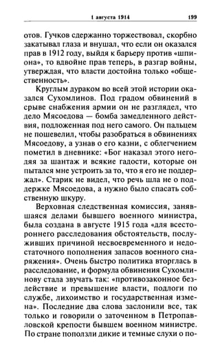 1 aBrYCTa 1914 199
отов. Гучков сдержанно торжествовал, скорбно
закатывал глаза и внушал, что если он оказался
прав в 1912 году, выйдя к барьеру против «шпи­
она», то вдвойне прав теперь, в разгар войны,
утверждая, что власти достойна только «обще­
ственность» .
Круглым дураком во всей этой истории ока­
зался Сухомлинов. Под градом обвинений в
срыве снабжения армии он не разглядел, что
дело Мясоедова - бомба замедленного дейст­
вия, подложенная под него самого. Он пальцем
не пошевелил, чтобы разобраться в обвинениях
Мясоедову, а узнав о его казни, с облегчением
пометил в дневнике: «Бог наказал этого него­
дяя за шантаж и всякие гадости, которые он
пытался мне устроить за то, что я его не поддер­
жал». Старик не видел, что речь шла не о под­
держке Мясоедова, а нужно было спасать соб­
ственную шкуру.
Верховная следственная комиссия, заняв­
шаяся делами бывшего военного министра,
была создана в августе 1915 года «для всесто­
роннего расследования обстоятельств, послу­
живших причиной несвоевременного и недо­
статочного пополнения запасов военного сна­
ряжения». Очень быстро политика вторглась в
расследование, и формула обвинения Сухомли­
нову стала звучать так: «противозаконное без­
действие и превышение власти, подлоги по
службе, лихоимство и государственная изме­
на». Последние два слова заслонили все, так
только и говорили о заточенном в Петропав­
ловской крепости бывшем военном министре.
По стране Поползли дикие и темные слухи о по-
 