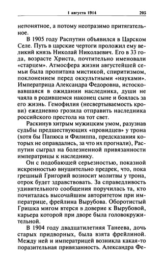 1 aBrYCTa 1914 205
непонятное, а потому неотразимо притягатель­
ное.
В 1905 году Распутин объявился в Царском
Селе. Путь в царские чертоги проложил ему ве­
ликий князь Николай Николаевич. Его в 33 го­
да, возрасте Христа, почтительно именовали
«старцем». Атмосфера жизни августейшей се­
мьи была пропитана мистикой, спиритизмом,
поклонением перед оккультными «науками».
Императрица Александра Федоровна, истоско­
вавшаяся в ожидании наследника, души не
чаяла в родившемся наконец сыне и боялась за
его жизнь. Гемофилия (несвертываемость кро­
ви) ежедневно грозила отправить наследника
российского престола на тот свет.
Раскинув хитрым мужицким умом, разузнав
судьбы предшествующих «провидцев» у трона
(хотя бы Папюса и Филиппа, предсказания ко­
торых не оправдались, за что их прогнали), Рас­
путин сыграл на болезненной привязанности
императрицы к наследнику.
Он с подобающей серьезностью, показной
искренностью внушительно предрек, что, пока
грешный Григорий возносит молитвы у трона,
отрок будет здравствовать. За справедливость
удивительного сообщения поручилась та, кто
почиталась высочайшим авторит~том при им­
ператрице, фрейлина Вырубова. Оборотистый
Гришка мигом втерся в доверие к Вырубовой,
карьера которой при дворе была головокружи­
тельной.
В 1904 году двадцатилетняя Танеева, дочь
старых придворных, была взята фрейлиной.
Между ней и императрицей возникла какая-то
поразительная привязанность. Александра Фе-
 