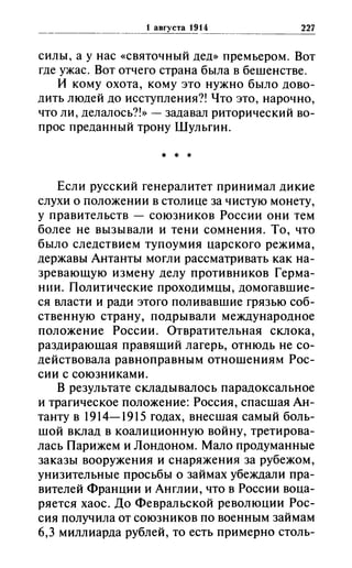 силы, а у нас «святочный дед» премьером. Вот
где ужас. Вот отчего страна была в бешенстве.
И кому охота, кому это нужно было дово­
дить людей до исступления?! Что это, нарочно,
что ли, делалось?!» - задавал риторический во­
прос преданный трону Шульгин.
* * *
Если русский генералитет принимал дикие
слухи о положении в столице за чистую монету,
у правительств - союзников России они тем
более не вызывали и тени сомнения. То, что
было следствием тупоумия царского режима,
державы Антанты могли рассматривать как на­
зревающую измену делу противников Герма­
нии. Политические проходимцы, домогавшие­
ся власти и ради этого поливавшие грязью соб­
ственную страну, подрывали международное
положение России. Отвратительная склока,
раздирающая правящий лагерь, отнюдь не со­
действовала равноправным отношениям Рос­
сии с союзниками.
В результате складывалось парадоксальное
и трагическое положение: Россия, спасшая Ан­
танту в 1914-1915 годах, внесшая самый боль­
шой вклад в коалиционную войну, третирова­
лась Парижем и Лондоном. Мало продуманные
заказы вооружения и снаряжения за рубежом,
унизительные просьбы о займах убеждали пра­
вителей Франции и Англии, что в России воца­
ряется хаос. До Февральской революции Рос­
сия получила от союзников по военным займам
6,3 миллиарда рублей, то есть примерно столь-
 