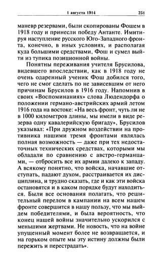 1 августа 1914 251
маневр резервами, были скопированы Фошем в
1918 году и принесли победу Антанте. Имити­
руя наступление русского Юго-Западного фрон­
та, конечно, в иных условиях, и располагая
куда большими средствами, Фош и сумел вый­
ти из тупика позиционной войны.
Понятны переживания учителя Брусилова,
видевшего впоследствии, как в 1918 году не
очень одаренный ученик Фош добился того,
чего не смог сделать по не зависевшим от него
причинам Брусилов в 1916 году. Напомнив в
своих «(Воспоминаниях» слова Людендорфа о
положении германо-австрийских армий летом
1916 года на востоке: «(На весь фронт, чуть ли не
в 1000 километров длины, мы имели в виде ре­
зерва одну кавалерийскую бригаду», Брусилов
указывал: «(При дружном воздействии на про­
тивника нашими тремя фронтами являлась
полная возможность - даже при тех недоста­
точных технических средствах, которыми мы
обладали по сравнению с австро-германца­
ми, - отбросить все их армии далеко к западу.
А всякому понятно, что войска, начавшие от­
ступать, падают духом, расстраивается их дис­
циплина, и трудно сказать, где и как эти войска
остановятся и в каком порядке будут находить­
ся. Были все основания полагать, что реши­
тельный перелом в кампании на всем нашем
фронте совершится в нашу пользу, что мы вый­
дем победителями, и была вероятность, что
конец нашей войны значительно ускорился с
меньшими жертвами. Не новость, что на войне
упущенный момент более не возвращается, и
на горьком опыте мы эту истину должны были
пережить и перестрадатм.
 