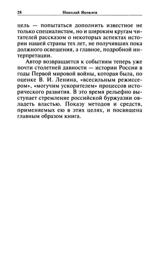 28 Николай Яковлев
uель попытаться дополнить известное не
только спеuиалистам, но и широким кругам чи­
тателей рассказом о некоторых аспектах исто­
рии нашей страны тех лет, не получивших пока
должного освещения, а главное, подробной ин­
терпретаuии.
Автор возвращается к событиям теперь уже
почти столетней давности - истории России в
годы Первой мировой войны, которая была, по
оиенке В. и. Ленина, «всесильным режиссе­
ром», «могучим ускорителем» проuессов исто­
рического развития. В это время рельефно вы­
ступает стремление российской буржуазии ов­
ладеть властью. Показу методов и средств,
применяемых ею в этих uелях, и посвящена
главным образом книга.
 