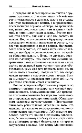 280 Николай Яковлев
Поддержание и расширение контактов с дру­
гими странами, с оттенком византийской хит­
рости указывалось в докладе, важно не столько
для нужд бушевавшей войны, а в предвидении
послевоенного периода. «Теперь, во время вой­
ны, наши союзники дают нам и деньги (зай­
мы), и принимают наши заказы ... Это им при­
ходится делать, так как иначе мы воевать не
можем. Но, по отношению к будущему, нельзя
предаваться опасным иллюзиям и считать, что
все так сохранится и после войны. Напротив,
более чем вероятно, что тогда заграничные зай­
мы для нас будут если не невозможны, то край­
не обременительны». Итак, не упускать воен­
ной конъюнктуры, тем более что «многие за­
граничные заводы кончают наши заказы и пока
охотно по дешевой иене уступят нам свое обо­
рудование, чему уже есть примеры (если мы не
дадим новых заказов), получив его, мы скоро
можем пустить в ход свои новые заводы. Если
же мы захотим проделать это после войны, то
уже такой дешевки может и не быть».
Вопрос вопросов «Программы» упирался во
взаимоотношения государства и частной про­
мышленности. В этом отношении ГАУ требова­
ло поломать сложившийся порядок зависимос­
ти от произвола предпринимателей. Обязатель­
ным условием осуществления «Программы»
считалось решительное укрепление того, что
марксисты называют государственно-монопо­
листическим капитализмом. ГАУ властно тре­
бовало положить конеи лихоимству заводчи­
ков, беспощадному грабежу казны, ограниче­
ния аппетитов алчной буржуазии в интересах
государства в иелом. Всю войну Маниковский
 