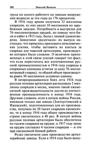 288 Николай ЯКОВ.1ев
труда на одного рабочего на заводах вооруже­
ния возросла за эти годы до 176 процентов.
В 1916 году армия получила 32 миллиона
снарядов, из них около 1О миллионов по зару­
бежным заказам. Потребность в выстрелах для
76-миллиметровых орудий, по поводу чего би­
ли в набат в 1915 году, была с лихвой удовлетво­
рена. Заводчики «разогнали» их выпуск на­
столько, что пришлось приложить нечеловечес­
кие усилия, чтобы заставить их взяться за
снаряды для тяжелой артиллерии, производст­
во которых было сложнее. О величине прило­
женных в этой связи усилий говорит тот факт,
что если пересчитать все изготовленные рус­
ской промышленностью в 1916 году снаряды в
снарядных единицах (считая за одну 76-милли­
метровый снаряд), то общий объем производст­
ва равен 50 миллионам условных единиц.
В непрекращавшихся боях лета 1916 года
русская полевая артиллерия расходовала 2 мил­
лиона снарядов в месяц, именно такой ежеме­
сячной производительности достигла отечест­
венная промышленность к концу 1916 года.
Другими словами, если в начале войны Россия,
имевшая только два завода (Златоустовский и
Ижевский), подготовленных для их производ­
ства, получала по 50 тысяч снарядов ежемесяч­
но, то к концу 1916 года общее производство в
стране увеличилось в 40 раз. В начале войны
русская полевая артиллерия была обеспечена
по тысяче снарядов на орудие, к 1917 году запас
на орудие составлял 4 тысячи снарядов - и это
при ежедневной боевой работе.
Резко увеличили свое производство артил­
лерийские заводы. Если в 1914 году было выпу-
 