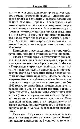 t aBrYCTa 1914 329
хом - теперь дело дошло до прямых перегово­
ров земско-городской группы и лидеров дум­
ского блока о возможном составе власти «на
всякий случай». Впрочем, представления об
этом «случае» не шли дальше дворцового пере­
ворота, которым в связи с Распутиным открыто
грозили некоторые великие князья и связанные
с ними круги. В этом расчете предполагалось,
что царем будет провозглашен Алексей, реген­
том Михаил, министром-председателем -
князь Львов, а министром иностранных дел
Милюков.
Единодушно все сходились на том, чтобы
устранить Родзянко от всякой активной роли.
Рядом с этими верхами буржуазного общест­
ва шла оживленная работа и в кругах, веривших
и жаждавших настоящей революции. В Москве
и Петрограде встречи деятелей с. д. и с. р. пар­
тий с представителями левых к. д. и прогрес­
систов стали за последние перед революцией
годы постоянным правилом. Здесь основным
лозунгом была республика; а важнейшим прак­
тическим лозунгом - «не повторять ошибок
1905 года», когда разбитая на отдельные группы
революция была по частям разбита царским
правительством. Большинство участников этих
встреч (о них есть упоминания в книге Сухано­
ва) оказались важнейшими деятелями Фев­
ральской революции, а их предварительный
сговор сыграл, по моему глубокому убеждению,
видную роль в успехе Февральской револю­
ции».
Рассказы Некрасова полностью укладыва­
лись в известную схему предыстории событий,
приведших к революции. В сущности, то, о чем
 