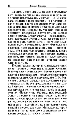 10 Николай Яковлев
За князем значилась масса лихих поступков
в эти годы. То, что он самовлюблен и глуп, бы­
ло видно невооруженным глазом. Но не вызы­
вала сомнений и его неслыханная политичес­
кая дерзость. Бебутов со смаком ругал царя, из­
дал за границей и привез в Россию альбом злых
карикатур на Николая 11, украсил ими свою
квартиру, продолжал жертвовать на «общее
дело» и прочее. Дураку счастье - разводили ру­
ками кадетские мудрецы. Они все же не взяли
Бебутова в ЦК партии, успокоив его местом де­
путата в Думе от кадетов. После Февральской
революции все стало на свои места - выясни­
лось, что князь был агентом охранки, щедро
ссужавшей его деньгами, на которые, помимо
прочего, был основан кадетский клуб. Бебутов
не выдержал разоблачения, старика хватил
удар, и он умер.
Поразительная история кавказского князя
имеет прямое отношение к нашему рассказу.
В разгар своей деятельности Бебутов соблазнял
кадетов и перспективами, которые откроет перед
ними масонство. Он не преуспел, ибо п. Н. Ми­
люков отличался складом ума холодным и рас­
судительным. На все предложения - и не толь­
ко Бебутова - завести еще масонскую ложу он,
посверкивая пенсне, отвечал просто и внуши­
тельно: «Пожалуйста, без мистики, господа!»
Узнав о заключении при ват-доцента, имено­
вавшего себя профессором, великие умы в ох­
ранке, все же уважавшие ученость, решили, что
масонство - пустой номер, и потеряли к нему
всякий интерес, как и сам Милюков, который
не терпел таинственного в рациональный век,
каким обещало быть хх столетие.
 