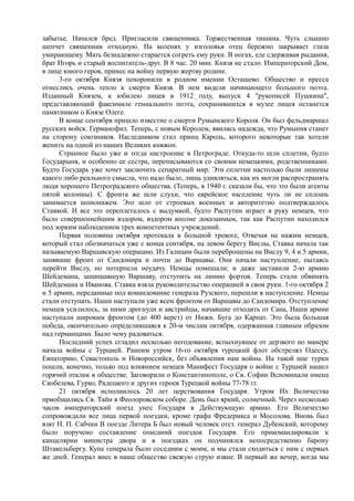забытье. Начался бред. Пригласили священника. Торжественная тишина. Чуть слышно
шепчет священник отходную. На коленях у изголовья отец бережно закрывает глаза
умирающему. Мать безнадежно старается согреть ему руки. В ногах, еле сдерживая рыдания,
брат Игорь и старый воспитатель-друг. В 8 час. 20 мин. Князя не стало. Императорский Дом,
в лице юного героя, принес на войну первую жертву родине.
3-го октября Князя похоронили в родном имении Осташево. Общество и пресса
отнеслись очень тепло к смерти Князя. В нем видели начинающего большого поэта.
Изданный Князем, к юбилею лицея в 1912 году, выпуск 4 "рукописей Пушкина",
представляющий факсимиле гениального поэта, сохранившихся в музее лицея останется
памятником о Князе Олеге.
В конце сентября пришло известие о смерти Румынского Короля. Он был фельдмаршал
русских войск. Германофил. Теперь, с новым Королем, явилась надежда, что Румыния станет
на сторону союзников. Наследником стал принц Кароль, которого некоторые так хотели
женить на одной из наших Великих княжон.
Странное было уже и тогда настроение в Петрограде. Откуда-то шли сплетни, будто
Государыня, и особенно ее сестра, переписываются со своими немецкими, родственниками.
Будто Государь уже хочет заключить сепаратный мир. Эти сплетни настолько были лишены
какого либо реального смысла, что надо было, лишь удивляться, как их могли распространять
люди хорошего Петроградского общества. (Теперь, в 1940 г. сказали бы, что это были агенты
пятой колонны). С фронта же шли слухи, что еврейское население чуть ли не сплошь
занимается шпионажем. Это шло от строевых военных и авторитетно подтверждалось
Ставкой. И все это переплеталось с выдумкой, будто Распутин играет в руку немцев, что
было совершеннейшим вздором, вздором вполне доказанным, так как Распутин находился
под зорким наблюдением трех компетентных учреждений.
Первая половина октября протекала в большой тревоге, Отвечая на нажим немцев,
который стал обозначаться уже с конца сентября, на левом берегу Вислы, Ставка начала так
называемую Варшавскую операцию. Из Галиции были переброшены на Вислу 9, 4 и 5 армии,
занявшие фронт от Сандомира и почти до Варшавы. Они начали наступление, пытаясь
перейти Вислу, но потерпели неудачу. Немцы помешали; и даже заставили 2-ю армию
Шейдемана, защищавшую Варшаву, отступить на линию фортов. Теперь стали обвинять
Шейдемана и Иванова. Ставка взяла руководительство операцией в свои руки. 1-го октября 2
и 5 армии, переданные под командование генерала Рузского, перешли в наступление. Немцы
стали отступать. Наши наступали уже всем фронтом от Варшавы до Сандомира. Отступление
немцев усилилось, за ними дрогнули и австрийцы, начавшие отходить от Сана, Наши армии
наступали широким фронтом (до 400 верст) от Нижн. Буга до Карпат. Это была большая
победа, окончательно определившаяся к 20-м числам октября, одержанная главным образом
над германцами. Было чему радоваться.
Последний успех сгладил несколько негодование, вспыхнувшее от дерзкого по манере
начала войны с Турцией. Ранним утром 16-го октября турецкий флот обстрелял Одессу,
Евпаторию, Севастополь и Новороссийск, без объявления нам войны. На такой шаг турки
пошли, конечно, только под влиянием немцев Манифест Государя о войне с Турцией нашел
горячий отклик в обществе. Заговорили о Константинополе, о Св. Софии Вспоминали имена
Скобелева, Гурко, Радецкого и других героев Турецкой войны 77-78 гг.
21 октября исполнилось 20 лет церствования Государя. Утром Их Величества
приобщились Св. Тайн в Феолоровском соборе. День был яркий, солнечный. Через несколько
часов императорский поезд унес Государя в Действующую армию. Его Величество
сопровождали все лица первой поездки, кроме графа Фредерикса и Мосолова. Вновь был
взят Н. П. Сабчин В поезде Литера Б был новый человек отст. генерал Дубенский, которому
было поручено составление описаний поездок Государя. Его прикомандировали к
канцелярии министра двора и в поездках он подчинялся непосредственно барону
Штакельбергу. Купе генерала было соседним с моим, и мы стали сходиться с ним с первых
же дней. Генерал внес в наше общество свежую струю извне. В первый же вечер, когда мы
 