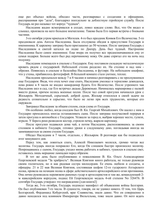 еще раз объехал войска, обходил части, разговаривал с солдатами и офицерами,
расспрашивая про "дела", благодарил поотдельно за доблестную геройскую службу. После
Государь не раз называл тот корпус "чудным".
Наследник жадно всматривался в солдат, ловил каждое слово. Все, что Он видел и
слышал, произвела на него большое впечатление. Такова была Его первая встреча с боевыми
частями.
3-го октября утром приехали в Могилев. 4-го был праздник Конвоя Его Величества. 5-го
праздновали день Ангела Наследника. Была отслужена обедня в присутствии Государя и
именинника. К царскому завтраку было приглашено до 50 человек. После завтрака Государь с
Наследником и свитой катался на лодке по Днепру. День был чудный. Настроение
Наследника было самое именинное. Еще вчера он получил все предназначавшиеся ему от
семьи подарки. Больше всего был рад перочинному ножу. Он даже спрятал его на ночь под
подушку.
Наследник помещался в спальне с Государем. Ему поставили складную металлическую
кровать рядом с государевой. Небольшой столик разделял их. На столике и над ним -
образки. Появилась в спальне и балалайка Наследника, в футляре. На небольшом шкафике,
что у стены, прибавилось фотографий. В большой комнате стало уютнее, теплее.
Наследник просыпался между 7 и 8 часами и начинал разговаривать с не проснувшимся
еще Государем. Видя, что отец хочет еще спать, Наследник умолкал и терпеливо дожидался,
пока ровно в 8 часов не входил камердинер будить Его Величество. После утреннего чая
Наследник шел в сад, где Его встречал дядька Деревенько. Начиналась маршировка с палкой
вместо ружья, причем пелись военные песни. После чал совой прогулки начинался урок с
Жильяром. Методичный, серьезный, доброй души, Жильяр относился к своей задаче на
редкость сознательно и серьезно, что было не легко при всех трудностях, которые его
окружали.
Завтракал Наследник за общим столом, сидя слева от Государя.
Он особенно любил, когда соседом был В. Кн. Георгий Михайлович. Он шалил с ним и
Государю приходилось иногда останавливать сына. После завтрака получасовой перерыв и
затем прогулка в автомобиле с Государем. Уезжали за город и, выбрав хорошее место, гуляли,
играли. У берега реки разводили костер, строили печку, жарили картошку.
После прогулки подавался дома чай, а потом Наследник, расположившись за своим
столиком в кабинете Государя, готовил уроки к следующему дню, поглядывая иногда на
занимавшегося за своим столом Государя.
Обедал Наследник в 7 часов, отдельно, с Жильяром. В разговоре как бы подводился
итог минувшего дня.
Перед тем, как ложиться спать, Алексей Николаевич молился, громко читая все
молитвы. Государь иногда поправлял Его, когда Он слишком быстро произносил молитву.
Попрощавшись с сыном, Государь уходил вновь работать в кабинет, тушился в спальне свет,
оставалось лишь мерцание лампадки перед образом.
В тот же день было опубликовано о пожаловании В. Кн. Ольге Александровне
Георгиевской медали "За храбрость". Великая Княгиня много работала, не только руководя
своим госпиталем, но и как рядовая сестра милосердия. Ее очень любили и солдаты, и
офицеры. 21 и 22 мая Великая Княгиня, состоявшая шефом 12-го гусарского Ахтырского
полка, провела на позиции полка в сфере действительного артиллерийского огня противника.
Она лично руководила перевязкою раненых гусар и артиллеристов и там же, командующий 2-
м кавалерийским корпусом, поднес Ей Георгиевскую медаль 4-ой степени No 326476. В
сентябре Государь утвердил это награждение.[лдн-книги2]
Тогда же, 5-го октября, Государь подписал манифест об объявлении войны Болгарии.
Он был опубликован 7-го числа. В сущности, говоря, он не удивил никого. О том, что Царь
Болгарский, Фердинанд Кобургский, враг Славянства, знали давно. Что он совершенно и
давно находился под влиянием Императора Вильгельма, тоже знали давно. От него ждать
 