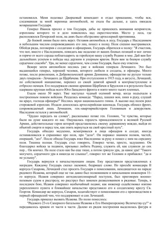 остановился. Меня подозвал Дворцовый комендант и отдал приказание, чтобы вся,
следовавшая за мной вереница автомобилей, не ехала бы дальше, а здесь ожидала
возвращения Государя.
Генерал Иванов просил о том Государя, дабы не привлекать внимания неприятеля,
аэропланы которого то и дело появлялись над окрестностями. Место у леса, где
расположился Печерский полк, на днях было обстреляно артиллерией противника.
До боевой линии было пять верст. Оставив автомобиль в лесу, Государь с Наследником
и небольшим числом сопровождавших его лиц, пошел к полку. Полк спешно выстраивался.
Обойдя ряды, поговорив с солдатами и офицерами, Государь обратился к полку: "Я счастлив,
что мог, вместе с Наследником, повидать вас недалеко от ваших боевых позиций и мог лично
и горячо от всего сердца поблагодарить за геройскую вашу службу Родине и мне. Дай вам Бог
дальнейших успехов и победы над дерзким и упорным врагом. Всем вам за боевую службу
сердечное спасибо". Ура, не менее сердечное, чем слова Государя, было ему ответом.
Вскоре затем автомобили неслись уже к войскам генерала Лечицкого. Это был
выдающийся генерал, хороший человек, которого любили и солдаты, и офицеры. Много
позже, после революции, в Добровольческой армии Деникина, офицерство не ругало только
двух генералов - Лечицкого да Щербачева. При отступлении в 1915 году, в августе, Лечицкий,
по собственной инициативе, перешел со своей девятой армией в контрнаступление и
отбросил немцев. Его поддержали своими армиями Щербачев и Брусилов и в результате была
одержана крупная победа всего Юго-Западного фронта и взято много тысяч пленных.
Ехали около 50 верст. Уже наступал чудный осенний вечер, когда подъехали к
построенным покоем войскам. Раздалась команда: "Парад, шашки вон, пики в руку, слушай
на краул, господа офицеры!" Неслись звуки национального гимна. А высоко над полем реял
сторожевой аэроплан. Издали доносилась артиллерийская канонада. Государь обошел фронт,
сопровождаемый лишь Лечицким, ген.-квартирмейстером Головиным и дежурством.
Наследник остался у автомобилей.
"Трудно передать на словах", рассказывал позже ген. Головин, "те чувства, которые
были на душе каждого из нас. Ощущалась гордость принадлежности к великой Русской
Армии, действительные герои которой представлялись своему державному вождю, выйдя из
объятий смерти и перед тем, как опять вернуться на свой крестный путь".
Государь обходил медленно, всматривался в лица офицеров и солдат, иногда
останавливался и спрашивал про полк, про "дело". Он поражал знанием полков, частей,
операций, "дел". После обхода Государь взял Наследника за руку и пошел с ним на середину
поля. Тишина полная. Государь стал говорить. Говорил четко, просто, задушевно. Он
благодарил войска за подвиги, призывал любить Родину, служить ей, как служили до сих
пор... Он кончил. На поле стало как бы еще тише, а потом грянуло ура, да какое ура! "Такого
могучего, сердечного ура я никогда не слышал", говорил тот же Головин и прибавлял: "да и
не услышу".
Государь вернулся к начальствующим лицам. Ему представили представленных к
наградам. Каждому Государь сказал ласковое, бодрящее слово. По просьбе командира II
корпуса Сахарова, Лечицкий стал просить Государя о помиловании, находящегося на параде
рядового Исакова, который еще не так давно был полковником и начальником инженеров 11-
го корпуса. Исаков совершил антидисциплинарный поступок, был приговорен военно-
полевым судом к расстрелу, но расстрел был заменен разжалованием в рядовые. Теперь, в
последнем бою, Исаков совершил необычайный подвиг, как инженер содействовал взятию
укрепленного пункта и ближайшее начальство представило его к солдатскому кресту Св.
Георгия. Командир же корпуса, Сахаров, ходатайствует о помиловании его с производством в
первый офицерский чин, что поддерживает и сам Лечицкий.
Государь приказал вызвать Исакова. По полю понеслось:
"Рядового 23-го Саперного батальона Исакова к Его Императорскому Величеству-уу!" и
передавалось криком от части к части. Далеко из рядов построения выделилась фигура и
 