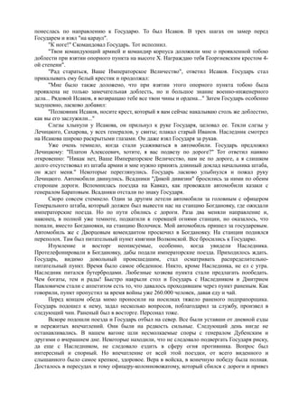 понеслась по направлению к Государю. То был Исаков. В трех шагах он замер перед
Государем и взял "на караул".
"К ноге!" Скомандовал Государь. Тот исполнил.
"Твои командующий армией и командир корпуса доложили мне о проявленной тобою
доблести при взятии опорного пункта на высоте X. Награждаю тебя Георгиевским крестом 4-
ой степени".
"Рад стараться, Ваше Императорское Величество", ответил Исаков. Государь стал
прикалывать ему белый крестик и продолжал:
"Мне было также доложено, что при взятии этого опорного пункта тобою была
проявлена не только замечательная доблесть, но и большое знание военно-инженерного
дела... Рядовой Исаков, я возвращаю тебе все твои чины и ордена..." Затем Государь особенно
задушевно, ласково добавил:
"Полковник Исаков, носите крест, который я вам сейчас накалываю столь же доблестно,
как вы его заслужили..."
Слезы хлынули у Исакова, он прильнул к руке Государя, целовал ее. Текли слезы у
Лечицкого, Сахарова, у всех генералов, у свиты; плакал старый Иванов. Наследник смотрел
на Исакова широко раскрытыми глазами. Он даже взял Государя за рукав.
Уже очень темнело, когда стали усаживаться в автомобили. Государь предложил
Лечицкому: "Платон Алексеевич, хотите, я вас подвезу по дороге?" Тот ответил наивно
откровенно: "Никак нет, Ваше Императорское Величество, нам не по дороге, а я слишком
долго отсутствовал из штаба армии и мне нужно принять длинный доклад начальника штаба,
он ждет меня." Некоторые переглянулись. Государь ласково улыбнулся и пожал руку
Лечицкого. Автомобили двинулись. Всадники "Дикой дивизии" бросились за ними по обеим
сторонам дороги. Вспомнилась поездка на Кавказ, как провожали автомобили казаки с
генералом Баратовым. Всадники отстали по знаку Государя.
Скоро совсем стемнело. Один за другим летели автомобили за головным с офицером
Генерального штаба, который должен был вывести нас на станцию Богдановку, где ожидали
императорские поезда. Но по пути сбились с дороги. Раза два меняли направление и,
наконец, в полной уже темноте, подкатили к горевшей огнями станции, но оказалось, что
попали, вместо Богдановки, на станцию Волочиск. Мой автомобиль пришел за государевым.
Автомобиль же с Дворцовым комендантом проскочил в Богдановку. На станции поднялся
переполох. Там был питательный пункт княгини Волконской. Все бросились к Государю.
Изумление и восторг неописуемые, особенно, когда увидели Наследника.
Протелефонировали в Богдановку, дабы подали императорские поезда. Приходилось ждать.
Государь, видимо довольный происшедшим, стал осматривать распределительно-
питательный пункт. Время было самое обеденное. Никто, кроме Наследника, не ел с утра.
Наследник питался бутербродами. Любезные хозяева пункта стали предлагать пообедать.
Чем богаты, тем и рады! Быстро накрыли стол и Государь с Наследником и Дмитрием
Павловичем стали с аппетитом есть то, что давалось проходившим через пункт раненым. Как
говорили, пункт пропустил за время войны уже 260.000 человек, давая еду и чай.
Перед концом обеда мимо проносили на носилках тяжело раненого подпрапорщика.
Государь подошел к нему, задал несколько вопросов, поблагодарил за службу, произвел в
следующий чин. Раненый был в восторге. Персонал тоже.
Вскоре подошли поезда и Государь отбыл на север. Все были уставши от дневной езды
и пережитых впечатлений. Они были на редкость сильные. Следующий день нигде не
останавливались. В нашем вагоне шли несмолкаемые споры с генералом Дубенским и
другими о вчерашнем дне. Некоторые находили, что не следовало подвергать Государя риску,
да еще с Наследником, не следовало ездить в сферу огня противника. Вопрос был
интересный и спорный. Но впечатление от всей этой поездки, от всего виденного и
слышанного было самое крепкое, здоровое. Вера в войска, в конечную победу была полная.
Досталось в пересудах и тому офицеру-колонновожатому, который сбился с дороги и привез
 
