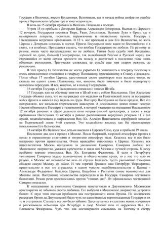 Государя в Волочиск, вместо Богдановки. Вспомнили, как в начале войны шофер по ошибке
привез Варшавского губернатора в зону неприятеля.
В ночь на 15 октября прибыли в Могилев. Ночевали в поездах.
Утром 15-го прибыла с Дочерьми Царица Александра Федоровна. Выехав из Царского
12 вечером, Государыня посетила Тверь, Ржев, Лихославль, Великие Луки и Оршу, где и
осматривала лазареты, госпиталя, перевязочные и питательные пункты. Государь с
Наследником встретили приехавших. В 12 ч. все проехали в дом Его Величества, но жить
Царица с Дочерьми осталась в поезде. Приезд Государыни внес какое-то беспокойство и в
свите, и в штабных. Приходится сказать, что вообще Государыню не любили. По разному за
разное, очень часто несправедливо, но не любили. Такова была судьба этой бесспорно,
хорошей по душе, больной Императрицы, так полюбившей Россию и Русский народ, так
старавшейся от всего сердца принести им пользу и достигшей в последние годы лишь
обратных результатов. Трагически сложилась ее судьба еще при старом режиме, до
революции.
В этот приезд Ее Величества не могло укрыться Ее холодность к генералу Воейкову и
очень немилостивое отношение к генералу Поливанову, приезжавшему в Ставку с докладом.
После обеда 17 октября Царица, удостоившая своим разговором всех высших чинов, не
сказала ни одного слова Поливанову, что, конечно, было замечено и было подвергнуто
всяческим пересудам. И все, конечно, не в пользу Государыни.
16 октября Государь с Наследником снимался с чинами Штаба.
17 Государь идя на обычные занятия в Штаб взял с собою Наследника. При Алексееве
Государь объявил сыну, что он награждает его медалью на Георгиевской ленте за посещение
войск фронта и навесил ему медаль на грудь. Восторгу Наследника не было предела. Все его
поздравляли, все называли георгиевским кавалером. А несколькими днями позже, генерал
Иванов обратился к Государю с телеграммой, в которой указывая на посещение Наследником
12 октября раненых в сфере дальнего огня неприятельской артиллерии, а также в виду
пребывания Наследника 13 октября в районе расположения корпусных резервов 11 и 9-й
армий, ходатайствовала о награждении Вел. Кн. Алексея Николаевича серебряной медалью
на Георгиевской ленте 4-ой степени. Это ходатайство явилось как бы оформлением
пожалования Его Величества.
18 октября Их Величества с детьми выехали в Царское Село, куда и прибыли 19 числа.
Последние два дня я провел в Москве. После бодрящей, здоровой атмосферы фронта я
попал в отравленную сплетнями и интригами атмосферу тыла. Казалось все и вся было
настроено против правительства. Очень враждебно относились к Царице. Казалось вся
интеллигентная Москва негодовала за увольнение Самарина. Самарина любило все
Московское дворянство, уважало купечество и знала вся Москва с лучшей стороны. К нему
особенно хорошо относилась Вел. Кн. Елизавета Федоровна. И если в Петербурге
увольнение Самарина задело политические и общественные круги, то у нас это шло от
разума, в Москве же недовольство шло от сердца. Казалось, будто увольнение Самарина
обидело самую Москву, ее самое. И тем горячей бранили наш Петербург, бюрократию,
правительство и все это сгущалось в одном чувстве недоброжелательства к Царице -
Александре Федоровне. Казалось Царица, Вырубова и Распутин самые ненавистные для
Москвы люди. Настроение недовольства переходило и на Государя. Самарина чествовали
банкетами. Резкие речи произносились против "темных сил". От официальных чествований
Самарин отказался.
К негодованию за увольнение Самарина пристегивали и Джунковского. Московская
аристократия не забывала своего любимца. Его выбрали в Московское дворянство, устроили
банкет. К двум этим именам прибавили как пострадавшего князя Орлова. По московским
рассказам Орлов да Джунковский были чуть не единственные верноподданные Государя и их
то и отстранили. Слышать все это было забавно. Здесь купались в сплетнях новых мучеников
и рассказывали небылицы про Петербург и двор. Многое шло от окружения Вел. Кн.
Елизаветы Федоровны. Чуть что, для достоверности ссылались на Тютчеву и сестру
 