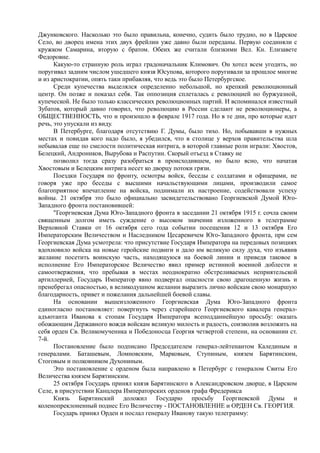 Джунковского. Насколько это было правильна, конечно, судить было трудно, но в Царское
Село, во дворец имена этих двух фрейлин уже давно были переданы. Первую соединяли с
кружком Самарина, вторую с братом. Обеих же считали близкими Вел. Кн. Елизавете
Федоровне.
Какую-то странную роль играл градоначальник Климович. Он хотел всем угодить, но
поругивал задним числом ушедшего князя Юсупова, которого поругивали за прошлое многие
и из аристократии, опять таки прибавляя, что ведь это было Петербургское.
Среди купечества выделялся определенно небольшой, но крепкий революционный
центр. Он позже и показал себя. Так оппозиция сплеталась с революцией но буржуазной,
купеческой. Не было только классических революционных партий. И вспоминался известный
Зубатов, который давно говорил, что революцию в России сделают не революционеры, а
ОБЩЕСТВЕННОСТЬ, что и произошло в феврале 1917 года. Но в те дни, про которые идет
речь, это упускали из виду.
В Петербурге, благодаря отсутствию Г. Думы, было тихо. Но, побывавши в нужных
местах и повидав кого надо было, я убедился, что в столице у верхов правительства шла
небывалая еще по смелости политическая интрига, в которой главные роли играли: Хвостов,
Белецкий, Андроников, Вырубова и Распутин. Скорый отъезд в Ставку не
позволил тогда сразу разобраться в происходившем, но было ясно, что начатая
Хвостовым и Белецким интрига несет ко дворцу потоки грязи.
Поездки Государя по фронту, осмотры войск, беседы с солдатами и офицерами, не
говоря уже про беседы с высшими начальствующими лицами, производили самое
благоприятное впечатление на войска, поднимали их настроение, содействовали успеху
войны. 21 октября это было официально засвидетельствовано Георгиевской Думой Юго-
Западного фронта постановившей:
"Георгиевская Дума Юго-Западного фронта в заседании 21 октября 1915 г. сочла своим
священным долгом иметь суждение о высоком значении изложенного в телеграмме
Верховной Ставки от 16 октября сего года событии посещения 12 и 13 октября Его
Императорским Величеством и Наследником Цесаревичем Юго-Западного фронта, при сем
Георгиевская Дума усмотрела: что присутствие Государя Императора на передовых позициях
вдохновило войска на новые геройские подвиги и дало им великую силу духа, что изъявив
желание посетить воинскую часть, находящуюся на боевой линии и приведя таковое в
исполнение Его Императорское Величество явил пример истинной военной доблести и
самоотвержения, что пребывая в местах неоднократно обстреливаемых неприятельской
артиллерией, Государь Император явно подвергал опасности свою драгоценную жизнь и
пренебрегал опасностью, в великодушном желании выразить лично войскам свою монаршую
благодарность, привет и пожелания дальнейшей боевой славы.
На основании вышеизложенного Георгиевская Дума Юго-Западного фронта
единогласно постановляет: повергнуть через старейшего Георгиевского кавалера генерал-
адъютанта Иванова к стопам Государя Императора всеподданнейшую просьбу: оказать
обожающим Державного вождя войскам великую милость и радость, соизволив возложить на
себя орден Св. Великомученика и Победоносца Георгия четвертой степени, на основании ст.
7-й.
Постановление было подписано Председателем генерал-лейтенантом Калединым и
генералами. Баташевым, Ломновским, Марковым, Ступиным, князем Барятинским,
Стоговым и полковником Духониным.
Это постановление с орденом была направлено в Петербург с генералом Свиты Его
Величества князем Барятинским.
25 октября Государь принял князя Барятинского в Александровском дворце, в Царском
Селе, в присутствии Канцлера Императорских орденов графа Фредерикса
Князь Барятинский доложил Государю просьбу Георгиевской Думы и
коленопреклоненный поднес Его Величеству - ПОСТАНОВЛЕНИЕ и ОРДЕН Св. ГЕОРГИЯ.
Государь принял Орден и послал генералу Иванову такую телеграмму:
 