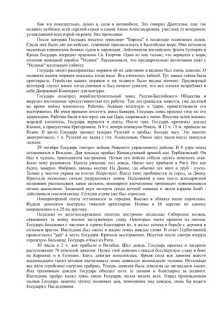 Как это показательно, думал я, сидя в автомобиле. Это говорил Дрентельн, еще так
недавно любимец всей царской семьи и самой Анны Александровны, участник ее вечеринок,
услаждавший всех игрой на рояле. Все преходяще.
После завтрака Государь посетил транспорт "Европа" и несколько подводных лодок.
Среди них были две английские, сумевшие проскользнуть в Балтийское море. Они потопили
несколько германских боевых судов и пароходов. Лейтенантов английского флота Гутхорта и
Кроли Государь наградил орденами Св. Георгия. Один из них только, что вернулся с моря,
потопив немецкий корабль "Ундина". Рассказывали, что предварительно англичанин снял с
"Ундины" маленькую собачку.
Государь много расспрашивал моряков об их действиях и видимо был очень доволен. О
подвигах наших моряков писалось тогда мало. Все считалось тайной. Тут завеса тайны была
приоткрыта. Геройство наших моряков и их подвиги были видны воочию. Придворный
фотограф сделал много тогда снимков и был немало удивлен, что все пленки потребовал к
себе Дворцовый Комендант для цензуры.
Государь осмотрел кораблестроительный завод Русско-Балтийского Общества и
выразил восхищение продуктивностью его работы. Там достраивался, кажется, уже десятый
во время войны миноносец. Рабочие, бывшие вплотную к Царю, приветствовали его
восторженно. Не имея времени посетить завод Беккера, Государь лишь проехал тихо по его
территории. Рабочие были в восторге так как Царь здоровался с ними. Посетив затем военно-
морской госпиталь, Государь вернулся в поезд. После чаю, Государь принимал доклад
Канина, в присутствии Григоровича. В 9 ч. вечера покинули Ревель. В 12 ч. 15 м. прибыли во
Псков. В вагон Государя прошел генерал Рузский и пробыл больше часу. Это многих
заинтриговало, т. к. Рузский не ладил с ген. Алексеевым. Около двух часов поезд двинулся
дальше.
29 октября Государь смотрел войска Рижского укрепленного района. В 8 утра поезд
остановился в Вендене. Для доклада прибыл Командующий армией ген. Горбатовский. Он
был в чудном, приподнятом настроении. Ночью его войска отбили десять немецких атак.
Было чему радоваться. Погода ужасная, лил дождь. Около часу прибыли в Ригу. Все как
будто, замерло. Фабрики, заводы молчат. На Двине, где обычно лес мачт и труб - пусто.
Только у мостов охрана на плотах бодрствует. Поезд тихо пробирается за город, за Двину.
Проехали несколько сильно разрушенных домов. Подсевший в наш поезд жандармский
полковник рассказывает, какое сильное, кошмарное впечатление производят появляющиеся
ночью цеппелины. Зловещий шум моторов среди ночной тишины и затем взрывы бомб -
действовали ошеломляюще. Сегодня утром уже был аэроплан.
Императорский поезд остановился за городом. Высоко в облаках наши аэропланы.
Издали доносятся выстрелы тяжелой артиллерии. Немцы в 16 верстах по одному
направлению и в 25 по другому.
Недалеко от железнодорожного полотна построено несколько Сибирских полков,
стяжавших за войну вполне заслуженную славу. Некоторые части пришли из окопов.
Государь беседовал с частями и горячо благодарил их, и желал успеха в борьбе с дерзким и
сильным врагом. Наследник был около и жадно ловил каждое слово. В ответ Горбатовский
провозгласил "ура" в честь Государя. Кричали восторженно. Посетив после смотра вторую
городскую больницу, Государь отбыл из Риги.
30 числа в 2 ч. дня прибыли в Витебск. Шел дождь. Государь проехал в лагерное
расположение 78 пехотной дивизии. Полки этой дивизии стяжали бессмертную славу в боях
на Карпатах и в Галиции. Здесь дивизия пополнялась. Придя сюда вся дивизия вместо
восемнадцати тысяч штыков насчитывала лишь девятьсот восемьдесят человек. Остальные
все пали геройскою смертью храбрых. Теперь. дивизия была доведена до пятнадцати тысяч.
Под проливным дождем Государь обходил полк за полком и благодарил за подвиги.
Наследник храбро месил грязь около Государя, желая видеть всех. Перед прохождением
полков Государь заметил группу полковых дам, мокнувших под дождем, лишь бы видеть
Государя с Наследником.
 