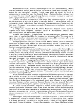Его Величество послал флигель-адъютанта пригласить дам в приготовленную для него
палатку, которой не пожелал воспользоваться. На обратном пути в поезд Государь заехал в
Собор. Он был переполнен народом. Стеной стоял народ на улицах, несмотря на
отвратительную погоду. Энтузиазм был большой. В пять отбыли из Витебска и в 8 вернулись
в Могилев. Тут стоял теплый, хороший вечер. Остались ночевать в поезде, а на следующее
утро Государь с Наследником проехал во дворец.
31 числа Наследник, шаля на стуле ушиб левую руку. Появилась опухоль. Он провел
беспокойную ночь и весь день 1 ноября оставался в постели. 2 числа опухоль спала, но
мальчик был бледен и у Него даже было небольшое кровотечение из носа. Тем не менее, Он
был днем с Государем в военном кинематографе. Показывали жизнь на фронте и действия
Черноморского флота.
3 ноября день рождения Вел. Кн. Ольги Николаевны. Государь заказал молебен.
Церковь была полна генералов, офицеров, солдат. К Высочайшему завтраку было
приглашено больше, чем обыкновенно, офицеров.
4 ноября Наследник был в кинематографе. На экране между прочим появилось, как Он
играл в саду со своей собакой Шот. Он остался очень недоволен собой. "Это очень мне не
нравится, - заявил Он, - я занимаюсь здесь какими-то пируэтами. Шот и тот ведет себя умнее,
чем я. Я не хочу, чтобы меня показывали в таком виде".
5 ноября приезжал с докладом Алексей Хвостов. В Свите боялись, как бы не произошло
какой-либо неловкости при встрече его перед Высочайшим столом с Дрентельном. Был
предупрежден Государь. Однако враги встретились спокойно, пожали друг другу руку.
Государь пристально смотрел на них.
В ночь на 6 ноября Государь выехал с Наследником для осмотра войск Южного фронта.
Я накануне слег в постель, простудившись еще в Ревеле. Лейб-хирург Федоров навестил
меня и доложил, что я ехать не могу. Это была единственная за всю войну поездка, в которой
я непосредственно не участвовал. Меня заменили мои помощники полковники Управин и
Невдахов. Отличные, исполнительные, знавшие свое дело офицеры. Информацию о том, как
протекала та поездка, я имел, конечно, полнейшую.
7 ноября в 11 утра Государь прибыл в Одессу, где на вокзале был встречен Великими
Князьями Кириллом и Борисом Владимировичами. Приняв почетный караул и начальство,
Государь с Наследником в открытом автомобиле поехал в собор. Народ, учащиеся заполняли
улицы. Играла музыка, с тротуаров неслись комплименты по адресу Наследника. После
молебна архиепископ Назарий благословил Государя иконой Касперовской Божией Матери и
Государь проехал в порт. Государь посетил крейсер "Прут", который был оборудован из
затонувшего в марте 1915 г. турецкого крейсера "Меджидие", посетил госпитальное судно
"Экватор" и транспорт "Руслан".
После завтрака состоялся смотр на лагерном поле войскам из армии ген. Щербачева.
Было собрано до 25.000. Государь объезжал войска верхом, Наследник же в автомобиле с
министром Двора. При прохождении казаков во главе их проходил впервые походный атаман
Вел. Кн. Борис Владимирович. Его прекрасный рыжий конь обращал на себя всеобщее
внимание. Государь любил выдвигать Великих Князей, тогда как прежний Верховный
Главнокомандующий их старался держать в тени. Иногда даже незаслуженно третировал.
В Одессе Государь покончил с вопросом о десанте против Турции. Предполагалась
высадка целой армии в Румынии, поход на Юг, захват проливов, занятие Константинополя.
Кое-кто обсуждал даже вопрос какая часть, моряки или нет, войдет первой в Царь-Град. Это
была идея морских кругов, к которой сумели привлечь и Государя. Была создана Отдельная
армия, командующим которой в октябре был назначен Щербачев, а начальником штаба ему
Головин.
Оба генерала, перед поездкой Государя в Одессу, были вызваны в Ставку, где Алексеев
и посвятил их в план проектируемого десанта. Сам он как будто был против него. Щербачев
и Головин высказались категорически против десанта, считая его настоящей военной
авантюрой. С ними согласился и Алексеев. Было решено, что в Одессе Щербачев доложит
 