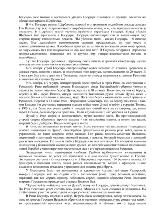 Государю свое мнение и постарается убедить Государя отказаться от десанта, Алексеев же
обещал поддержать Щербачева.
В 4 ч. Государь принял Щербачева, который в откровенном подробном докладе доказал
Его Величеству всю неприемлемость выработанного плана, всю, его неосуществимость и
опасность. И Щербачев своею честною прямотою переубедил Государя. Перед обедом
Щербачев был приглашен к Государю. Государь поблагодарил его за высказанную ему
открыто правду относительно десанта. "Вы убедили меня, - сказал Государь, - Я отменю
десант. Все дальнейшие приготовления должны продолжаться, но уже чисто с
демонстративными целями. Я особенно ценю вас за то, что вы высказали свою точку зрения,
не задумываясь над тем, понравится ли она мне или нет." И Государь поздравил Щербачева
генерал-адъютантом, поцеловал его и вручил ему генерал-адъютантские погоны и
аксельбанты.
Тут же Государь предложил Щербачеву снять китель и приказал камердинеру надеть
генералу погоны с вензелями и желтые аксельбанты.
8-го ноября утром Государь смотрел корпус войск недалеко от станции Бремеевки и
остался очень доволен и видом, и подготовкой того корпуса, насчитывавшего до 20 тысяч. В
2 часа уже был смотр дивизия в Тирасполе, после чего поезд направился к границе Румынии
и заночевал на станции Кульмской.
9-го ноября, в 9 ч. утра, императорский поезд прибыл в город Рени, на юге границы с
Румынией. Рени небольшой городок Измаилского уезда Бессарабской губернии утонул в
садиках на левом, высоком берегу Дуная, верстах в 70 от моря. Ниже его, на том же берегу,
верстах в 40 - город Измаил, откуда начинается Килийский рукав дельты Дуная, ниже -
поселки: Килия и Вильково и, наконец, море. Весь этот берег - южная часть нашей границы с
Румынией. Верстах в 18 ниже Рени - Ферапонтов монастырь, где, на берегу, памятник - там,
при Николае I-м состоялась переправа русских войск через Дунай в войну с турками. Теперь,
в 1915 г., тут была построена дамба и наведен понтонный мост на ту сторону, где, выше
города Исакча, была построена пристань. Это на случай нашего наступления на Турцию.
Дунай у Рени широк и величественен, мутно-желтого цвета. На противоположной
стороне сперва обширные заросли камыша - так называемые плавни, а потом уже вдали,
твердый берег, Добруджа. Видны контуры ее высот.
В Рени, по инициативе морских кругов, была устроена так называемая "Экспедиция
особого назначения на Дунае", своеобразная организация из разного рода войск, чинов и
учреждений, во главе которого стоял капитан 1-го ранга, флигель-адъютант Веселкин,
энергичный и неглупый, человек, умевший выпить и пожить, большой весельчак и хороший
рассказчик анекдотов. Его знал и любил Государь и назвал толстяком. Он состоял в каком-то
подчинении у ближайшего командующего армией, но вел себя самостоятельно и прославился
лютой борьбой с министерством иностранных дел и его представителем в Румынии.
Экспедиция имела назначением снабжать Сербию необходимыми жизненными и
военными запасами, но через нее приходило и к нам кое-что существенное из Греции.
Экспедиция состояла из 3 пассажирских и 11 буксирных пароходов, 130 больших шаланд, 15
брандеров с большим штатом чинов разных специальностей, солдат и офицеров. В нее
входили и возводимые невдалеке укрепления для защиты реки Прута.
У Веселкина было три помощника, а адъютантом состоял лейтенант Самарский,
которого Государь знал по службе его в Балтийском флоте. Тоже большой весельчак,
нарядный, как все моряки, офицер, победитель сердец дамского общества Рени. Веселкин
встретил Государя на предыдущей станции Траянов Вал.
"Здравствуйте мой наместник на Дунае", пошутил Государь, приняв рапорт Веселкина.
До Рени Веселкин успел сделать весь доклад. Миссия его была сложная и деликатная. На
этой-то почве у него и происходили недоразумения с нашими дипломатами.
В Рени Государь проехал в собор. Встреча была восторженная, собор полон народа. За
день до приезда Государя Веселкин обратился в местную городскую думу, созвал туда каких-
то представителей населения всех национальностей и объявил им о предстоящем
 