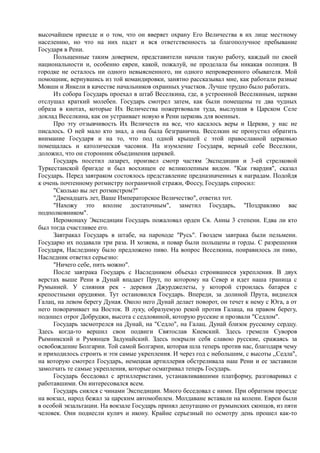 высочайшем приезде и о том, что он вверяет охрану Его Величества в их лице местному
населению, но что на них падет и вся ответственность за благополучное пребывание
Государя в Рени.
Польщенные таким доверием, представители начали такую работу, каждый по своей
национальности и, особенно евреи, какой, пожалуй, не проделала бы никакая полиция. В
городке не осталось ни одного невыясненного, ни одного непроверенного обывателя. Мой
помощник, вернувшись из той командировки, занятно рассказывал мне, как работали разные
Мовши и Янкели в качестве начальников охранных участков. Лучше трудно было работать.
Из собора Государь проехал в штаб Веселкина, где, в устроенной Веселкиным, церкви
отслушал краткий молебен. Государь смотрел затем, как были помещены те два чудных
образа в киотах, которые Их Величества пожертвовали туда, выслушав в Царском Селе
доклад Веселкина, как он устраивает новую в Рени церковь для военных.
Про эту отзывчивость Их Величеств на все, что касалось веры и Церкви, у нас не
писалось. О ней мало кто знал, а она была безгранична. Веселкин не пропустил обратить
внимание Государя и на то, что под одной крышей с этой православной церковью
помещалась и католическая часовня. На изумление Государя, верный себе Веселкин,
доложил, что он сторонник объединения церквей.
Государь посетил лазарет, произвел смотр частям Экспедиции и 3-ей стрелковой
Туркестанской бригаде и был восхищен ее великолепным видом. "Как гвардия", сказал
Государь. Перед завтраком состоялось представление предназначенных к наградам. Подойдя
к очень почтенному ротмистру пограничной стражи, Фоссу, Государь спросил:
"Сколько вы лет ротмистром?"
"Двенадцать лет, Ваше Императорское Величество", ответил тот.
"Нахожу это вполне достаточным", заметил Государь, "Поздравляю вас
подполковником".
Иеромонаху Экспедиции Государь пожаловал орден Св. Анны 3 степени. Едва ли кто
был тогда счастливее его.
Завтракал Государь в штабе, на пароходе "Русь". Гвоздем завтрака были пельмени.
Государю их подавали три раза. И хозяева, и повар были польщены и горды. С разрешения
Государя, Наследнику было предложено пиво. На вопрос Веселкина, понравилось ли пиво,
Наследник ответил серьезно:
"Ничего себе, пить можно".
После завтрака Государь с Наследником объехал строившиеся укрепления. В двух
верстах выше Рени в Дунай впадает Прут, по которому на Север и идет наша граница с
Румынией. У слияния рек - деревня Джурджелеты, у которой строилась батарея с
крепостными орудиями. Тут остановился Государь. Впереди, за долиной Прута, виднелся
Галац, на левом берегу Дуная. Около него Дунай делает поворот, он течет к нему с Юга, а от
него поворачивает на Восток. В луку, образуемую рекой против Галаца, на правом берегу,
подошел отрог Добруджи, высота с седловиной, которую русские и прозвали "Седлом".
Государь засмотрелся на Дунай, на "Седло", на Галац. Дунай близок русскому сердцу.
Здесь когда-то вершил свои подвиги Святослав Киевский. Здесь гремели Суворов
Рымникский и Румянцев Задунайский. Здесь покрыли себя славою русские, сражаясь за
освобождение Болгарии. Той самой Болгарии, которая шла теперь против нас, благодаря чему
и приходилось строить и эти самые укрепления. И через год с небольшим, с высоты ,,Седла",
на которую смотрел Государь, немецкая артиллерия обстреливала наш Рени и ее заставили
замолчать те самые укрепления, которые осматривал теперь Государь.
Государь беседовал с артиллеристами, устанавливавшими платформу, разговаривал с
работавшими. Он интересовался всем.
Государь снялся с чинами Экспедиции. Много беседовал с ними. При обратном проезде
на вокзал, народ бежал за царским автомобилем. Молдаване вставали на колени. Евреи были
в особой экзальтации. На вокзале Государь принял депутацию от румынских скопцов, из пяти
человек. Они поднесли кулич и икону. Крайне серьезный по осмотру день прошел как-то
 