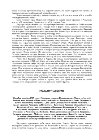 проще и веселее. Причиной этому был морской элемент. Это секрет моряков и их службы. А
Веселкин был типичный шикарный морской офицер.
К ночи императорский поезд двинулся дальше в путь. Ехали всю ночь и в 10 ч. утра 10-
го ноября прибыли в Балту.
Балта уездный город Подольской губернии на севере нашей границы с Румынией,
верстах в 50 к востоку от Прута и верстах в 250 севернее Рени.
Государь смотрел Кавказскую кавалерийскую дивизию, в которой был и Его Величества
Нижегородский драгунский полк Государь был в форме полка. Дивизия представилась
великолепно. После прохождения Государь разговаривал с каждым полком особо. Вахмистр
1-го эскадрона Нижегородского полка рапортовал Его Величеству, а вахмистр 1-го эскадрона
Тверского полка рапортовал Наследнику, как шефу полка.
Этот вахмистр - Ковун получил за войну четыре Георгиевских солдатских креста, а на
персидском фронте заработал три Георгиевских медали. Государь благодарил полки
поотдельно, а на прощанье особенно задушевно сказал им всем: "Еще раз, от всего моего
сердца, мое сердечное спасибо вам, мои богатыри." Ответ: "Рады стараться" слился с
криками ура, а ура полков подхватил народ. Кричало все поле. Когда автомобили тронулись,
народ бросился за ними. Полки, оставив строй, понеслись по обе стороны автомобилей. Они
обогнали их, выстроились у станции и еще раз проводили Государя восторженным ура. Было
уже поздно. Очень холодно. Но настроение у всех было горячее. Смотр и вся встреча
Государя произвели на всех большое и великолепное впечатление. Все очевидцы этого
смотра говорили, что по задушевности и экстазу это было нечто исключительное.
Утром 11-го Государь прибыл в Херсон. На вокзале многочисленные депутации. От
населения поднесли 33.212 руб. 80 коп. на нужды войны. И тут восторг и энтузиазм при виде
Наследника. Посетив собор, Государь смотрел войска, а через два с половиною часа был уже
в Николаеве, где также смотрел войска и остался очень доволен. Вечером выехали на Север,
ночью 13-го вернулись в Могилев, а утром 14-го Государь переехал во дворец. Государь был
очень доволен результатом объезда войск. На всем длинном фронте от Ревеля до Черного
моря войска пополнились и вновь представляли грозную силу. Вид людей был великолепен,
настроение не оставляло желать лучшего. Государь осведомил о таком впечатлении генерала
Алексеева. Наш летописец ген. Дубенский повествовал о том горячо всем, кому мог.
17-го ноября Государь выехал в Царское Село, куда прибыл 18-го. Как не любил
Государь этого возвращения в тыл после здорового бодрого фронта.
ГЛАВА ПЯТНАДЦАТАЯ
Октябрь и ноябрь 1915 года. - Состояние здоровья Императрицы. - Министр Алексей
Хвостов и его интриги. - План совместной работы с Распутиным. - Опека Распутина. -
Прием просителей у Распутина. - Два "Дела", возбужденных против Распутина. -
Проект удаления Распутина из Петербурга. - Вырубова и Распутин обошли Хвостова с
Белецким. - Распутин и Андроников. - Полковник Коммисаров и Распутин. -
Спекуляция Распутиным перед Их Величествами. - А. А. Вырубова и ее роль. -
Отношение к Распутину ген. Воейкова. - План Хвостова удаления меня в Астрахань. -
Почетное назначение. - Мой отказ от почетного назначения. - Выезд Государя в Ставку
24 ноября. - Георгиевский праздник. - Н. П. Саблин. Назначение полковника
Дрентельна командиром Преображенского полка. - Полковник Нарышкин.
Государыня чувствовала себя очень нехорошо. Доктор Боткин вновь находил
расширение сердца и все укладывал Ее Величество в постель. Царица не соглашалась и,
когда кто-нибудь говорил, что у нее нервы - сердилась. Но два последних месяца она больше,
 