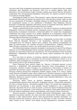 чем когда либо, была подвержена внушениям на расстояние со стороны Распутина, который
действовал через Вырубову, как медиумом. Сама того не замечая, Царица ловко была
вовлечена в сеть политических интриг, в которых главную роль играли Хвостов, Белецкий и
Андроников. Они эксплуатировали Вырубову и Распутина, Это горение в интриге не могло
не отозваться на нервах Царицы.
Разыгрывался второй акт пьесы "Хвостовщина", первое действие которой закончилось
назначением Хвостова и Белецкого на высокие посты. Как уже было сказано, через два дня
после их назначения, 28 сентября, в Петербург вернулся из Сибири Распутин. Находясь там,
он телеграммами внушал то, чего добивались в Петербурге через Вырубову, Хвостов,
Белецкий и Андроников. Вырубова действовала только по внушению Распутина. Против его
воли она никогда не шла. Она в полном смысле была его медиум.
Теперь, с приездом Распутина, случилось то, чего еще не случалось на верхах русской
бюрократии. Хвостов и Белецкий цинично откровенно вошли с Распутиным в совершенно
определенные договорные отношения о совместной работе. Он должен был поддерживать
надуманные ими планы, внушать их во дворце, Вырубова же и Андроников должны были
содействовать этой работе. Впервые два члена правительства, как бы фактически, официозно,
признали персону Распутина и его влияние.
Сейчас же, после возвращения Распутина, у Андроникова состоялся обед, на котором
были: Хвостов, Белецкий, Распутин и сам Андроников. Распутину был предложен
следующий план. Его обещали, прежде всего, охранять. Ему обещали поддерживать его
перед Их Величествами, как человека полезного, богобоязненного, любящего беззаветно
Царя и Родину и думающего только о том, как бы принести им пользу, помочь им.
Ему обещали регулярную денежную поддержку и исполнение его просьб. Ему обещали
провести на пост Обер-прокурора Синода человека, который бы хорошо относился к нему и
исполнял его пожелания относительно духовенства. Уже подготовленный отчасти письмами
Вырубовой в Покровское, Распутин понял всю выгоду нового положения. Он пошел на
соглашение.
Но в нем сразу же явилась та солидная, серьёзная самоуверенность, которая дается
важностью занимаемого места и положения. Его союза искали министры и ничего за это не
требовали, кроме поддержки там, на высоком месте, о чем даже не говорилось, настолько это
было понятно само по себе. И началась работа.
Около Распутина была усилена охрана его. Хвостов и Белецкий цинично льстили
Распутину и Вырубовой. Они расхваливали Распутина Анне Александровне во всех
отношениях. Хвостов доложил Государю, что познакомился с Распутиным и находит его
человеком религиозным, умным и крепкой нравственности. Все то нехорошее, что делает
Распутин, является результатом нехорошего влияния дурных людей. И от этих-то дурных
людей Хвостов и Белецкий теперь и будут оберегать его. Не будет скандалов, не будет пищи
для газет. Так докладывал министр внутренних дел Государю, так рассказывала Царице А. А.
Вырубова. Наконец-то нашелся министр, который понял Григория Ефимовича и знает, как
надо вести его. Так казалось.
Распутину давали деньги на обычное проживание через Андроникова. На
экстраординарные расходы давал Белецкий. Андроников виделся с Распутиным ежедневно.
Это был (в теории Хвостов - Белецкий) гувернер "Старца". Он должен был принимать от
Распутина все поступающие к нему просьбы, письма, разбираться в них и передавать
Хвостову с Белецким. Но вся эта затея не удалась с самого же начала. В квартире Распутина
(Гороховая, 64), в его приемной, с утра толпилось много народа. Люди всяких званий. Больше
всего дам. Бывали священники, иногда даже офицеры, очень молодые. Много несчастных.
Распутин выходил в приемную и обходил просителей. Расспрашивал, давал советы,
принимал письменные просьбы, все очень участливо, внимательно. Иногда шарил у себя в
карманах и совал просительнице деньги. Одна интеллигентная женщина жаловалась, что
муж убит, пенсии еще не вышло, а жить не на что. Помогите, не знаю, что делать. Распутин
зорко смотрит на нее. Треплет свою бороду. Быстро оборачивается, окидывает взглядом
 