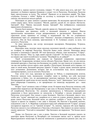 просителей и, хорошо одетого господина, говорит: "У тебя деньги ведь есть, дай мне". Тот
вынимает из бокового кармана бумажник и подает что-то Распутину. Посмотрев, Распутин
берет просительницу за плечи. "Ну, пойдем". Проводит ее до выходных дверей. "На, бери,
голубушка, Господь с тобой." Выйдя на лестницу и, посмотрев что сунул ей Распутин
смятым, она насчитала пятьсот рублей.
Некоторым он давал записки к разным министрам. На восьмушке простой бумаги он
ставил сверху крест. Затем следовало: "Милой, дорогой, сделай ей, что просит. Несчастна.
Григорий". Или: "Прими, выслушай. Бедная. Григорий". Все изображалось страшными
каракулями и безграмотно.
Одному было написано: "Милой, дорогой, прими его. Хороший парень. Григорий".
Некоторых дам принимал особо, в маленькой комнатке с диваном. Иногда
просительница выскакивала оттуда раскрасневшись и растрепанной. Некоторых, по
серьезным делам, принимал по сговору, в назначенный час. Но это устраивалось
обыкновенно через его доверенное лицо "Акилину". Акилина уговаривалась, сколько надо
заплатить. Она же была шпионка, приставленная А. И. Гучковым следить за всем, что
делается у Распутина.
Ее умно просунули, как сестру милосердия массировать Императрицу. Устроила,
конечно, Вырубова.
Некоторые лица, получив такую писульку, исполняли просьбу и даже сообщали о том
по телефону на квартиру Распутина. Распутин бывал очень доволен. Некоторые рвали
послание и отказывали в просьбе. Об этом просители, обычно, сами жаловались "Старцу".
Тот бросал обычно: "Ишь ты, паря, какой строгий. Строгий!" Это было все; но, при случае,
он говорил про такого нелюбезного человека: "Недобрый он, не добрый!"
Такой установившийся уже порядок на Гороховой совершенно парализовал
гувернерство Андроникова, которым хотели обуздать Распутина. Кроме того, он сам иногда,
невзначай приезжал к Хвостову или Белецкому на службу, что уже совсем не устраивало тех,
так как они вообще хотели скрыть свою дружбу с Распутиным. Белецкий долго скрывал это
даже от своей жены. Белецкий придумал держать "Старца" в руках двумя, начатыми против
него дознаниями. Дознаниями, которые, при их естественном ходе, могли совершенно
скомпрометировать, если не потопить Распутина.
Еще летом того года, проезжая на пароходе по Тоболу, в сопровождении агентов,
Распутин напился пьян, наскандалил, оскорбил лакея и, вообще, вел себя настолько
неприлично и буйно, что, по распоряжению капитана парохода, был высажен на берег.
Пострадавший же лакей подал на него жалобу. Началось "дело". Законченное "дело" попало в
руки губернатора Станкевича, а тот препроводил его министру внутренних дел - ныне
Хвостову.
Второе "дело" возникло тоже в Сибири летом. В пьяном виде Распутин позволил себе
непристойно выразиться про Императрицу и про одну из Великих Княжен. Началось "дело"
об оскорблении Величества. Это дознание производилось в Тобольском жандармском
управлении и было представлено по начальству в Петербург с весьма нехорошей для
Распутина аттестацией. Оно попало в руки Белецкого. Хвостов и Белецкий, вместо того,
чтобы дать "делам" законный ход, задержали их и, имея их в руках, решили держать ими в
руках самого Распутина. Белецкий мягко, но серьёзно, сообщил о "делах" Распутину. Тот
струсил и просил не говорить о них даже и Аннушке. Но Хвостов и Белецкий, конечно,
осведомили о них А. А. Вырубову и разыграли перед ней доброжелателей "Старца", которые
постараются выручить его из "грязной истории". Та, конечно, передала обо всем Царице.
Распутин сжался и стал побаиваться и Хвостова, и Белецкого. Про первого он сказал одному
своему приятелю: "Толстый-то ненадежен". Про Белецкого же выразился: "Уж больно много
знает!"
Думая, что Распутин уже у них в руках, Хвостов и Белецкий надумали удалить на
некоторое время Распутина из Петербурга для посещения святых мест и, прежде всего
Верхотурьевского монастыря. В качестве компаньона и руководителя решили дать ему его
 