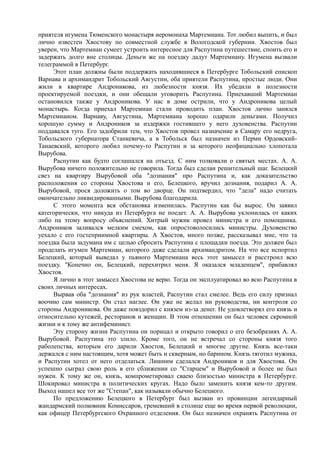 приятеля игумена Тюменского монастыря иеромонаха Мартемиана. Тот любил выпить, и был
лично известен Хвостову по совместной службе в Вологодской губернии. Хвостов был
уверен, что Мартемиан сумеет устроить интересное для Распутина путешествие, споить его и
задержать долго вне столицы. Деньги же на поездку дадут Мартемиану. Игумена вызвали
телеграммой в Петербург.
Этот план должны были поддержать находившиеся в Петербурге Тобольский епископ
Варнава и архимандрит Тобольский Августин, оба приятели Распутина, простые люди. Они
жили в квартире Андроникова, из любезности князя. Их убедили в полезности
проектируемой поездки, и они обещали уговорить Распутина. Приехавший Мартемиан
остановился также у Андроникова. У нас в доме острили, что у Андроникова целый
монастырь. Когда приехал Мартемиан стали проводить план. Хвостов лично занялся
Мартемианом. Варнаву, Августина, Мартемиана хорошо одарили деньгами. Получил
хорошую сумму и Андроников за издержки гостившего у него духовенства. Распутин
поддавался туго. Его задобрили тем, что Хвостов провел назначение в Самару его недруга,
Тобольского губернатора Станкевича, а в Тобольск был назначен из Перми Ордовский-
Танаевский, которого любил почему-то Распутин и за которого неофициально хлопотала
Вырубова.
Распутин как будто соглашался на отъезд. С ним толковали о святых местах. А. А.
Вырубова ничего положительно не говорила. Тогда был сделан решительный шаг. Белецкий
свез на квартиру Вырубовой оба "дознания" про Распутина и, как доказательство
расположения со стороны Хвостова и его, Белецкого, вручил дознания, подарил А. А.
Вырубовой, прося доложить о том во дворце. Он подтвердил, что "дела" надо считать
окончательно ликвидированными. Вырубова благодарила.
С этого момента вся обстановка изменилась. Распутин как бы вырос. Он заявил
категорически, что никуда из Петербурга не поедет. А. А. Вырубова уклонилась от каких
либо па этому вопросу объяснений. Хитрый мужик провел министра и его помощника.
Андроников заливался мелким смехом, как опростоволосились министры. Духовенство
уехало с его гостеприимной квартиры. А Хвостов, много позже, рассказывал мне, что та
поездка была задумана им с целью сбросить Распутина с площадки поезда. Это должен был
проделать игумен Мартемиан, которого даже сделали архимандритом. На что все испортил
Белецкий, который выведал у пьяного Мартемиана весь этот замысел и расстроил всю
поездку. "Конечно он, Белецкий, перехитрил меня. Я оказался младенцем", прибавлял
Хвостов.
Я лично в этот замысел Хвостова не верю. Тогда он эксплуатировал во всю Распутина в
своих личных интересах.
Вырвав оба "дознания" из рук властей, Распутин стал смелее. Ведь его силу признал
воочию сам министр. Он стал наглее. Он уже не желал ни руководства, ни контроля со
стороны Андроникова. Он даже повздорил с князем из-за денег. Не удовлетворял его князь и
относительно кутежей, ресторанов и женщин. В этом отношении он был человек скромной
жизни и к тому же антифеминист.
Эту сторону жизни Распутина он порицал и открыто говорил о его безобразиях А. А.
Вырубовой. Распутина это злило. Кроме того, он не встречал со стороны князя того
раболепства, которым его дарили Хвостов, Белецкий и многие другие. Князь все-таки
держался с ним настоящим, хотя может быть и скверным, но барином. Князь тяготил мужика,
и Распутин хотел от него отделаться. Лишним сделался Андроников и для Хвостова. Он
успешно сыграл свою роль в его сближении со "Старцем" и Вырубовой и более не был
нужен. К тому же он, князь, компрометировал сваею близостью министра в Петербурге.
Шокировал министра в политических кругах. Надо было заменить князя кем-то другим.
Выход нашел все тот же "Степан", как называли обычно Белецкого.
По предложению Белецкого в Петербург был вызван из провинции легендарный
жандармский полковник Комиссаров, гремевший в столице еще во время первой революции,
как офицер Петербургского Охранного отделения. Он был назначен охранять Распутина от
 