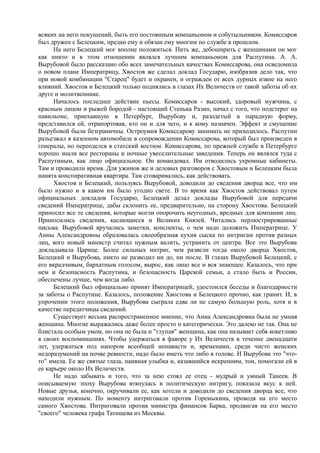 всяких на него покушений, быть его постоянным компаньоном и собутыльником. Комиссаров
был дружен с Белецким, предан ему и обязан ему многим по службе в прошлом.
На него Белецкий мог вполне положиться. Пить же, дебоширить с женщинами он мог
как никто и в этом отношении являлся лучшим компаньоном для Распутина. А. А.
Вырубовой было рассказано обо всех замечательных качествах Комиссарова, она осведомила
о новом плане Императрицу, Хвостов же сделал доклад Государю, изобразив дело так, что
при новой комбинации "Старец" будет и охранен, и огражден от всех дурных извне на него
влияний. Хвостов и Белецкий только поднялись в глазах Их Величеств от такой заботы об их
друге и молитвеннике.
Началось последнее действие пьесы. Комиссаров - высокий, здоровый мужчина, с
красным лицом и рыжей бородой - настоящий Стенька Разин, начал с того, что подстерег на
павильоне, приехавшую в Петербург, Вырубову и, разодетый в парадную форму,
представился ей, отрапортовав, кто он и для чего, и к кому назначен. Эффект и смущение
Вырубовой были безграничны. Остроумия Комиссарову занимать не приходилось. Распутин
разъезжал в казенном автомобиле в сопровождении Комиссарова, который был произведен в
генералы, но переоделся в статский костюм. Комиссарова, по прежней службе в Петербурге
хорошо знали все рестораны и ночные увеселительные заведения. Теперь он являлся туда с
Распутиным, как лицо официальное. Он командовал. Им отводились укромные кабинеты.
Там и проводили время. Для ужинов же и деловых разговоров с Хвостовым и Белецким была
нанята конспиративная квартира. Там сговаривались, как действовать.
Хвостов и Белецкий, пользуясь Вырубовой, доводили до сведения дворца все, что им
было нужно и в каком им было угодно свете. В то время как Хвостов действовал путем
официальных докладов Государю, Белецкий делал доклады Вырубовой для передачи
сведений Императрице, дабы склонить ее, предварительно, на сторону Хвостова. Белецкий
приносил все те сведения, которые могли опорочить неугодных, вредных для компании лиц.
Приносились сведения, касающиеся и Великих Князей. Читались перлюстрированные
письма. Вырубовой вручались заметки, конспекты, о чем надо доложить Императрице. У
Анны Александровны образовалась своеобразная кухня сыска по интригам против разных
лиц, кого новый министр считал нужным валить, устранить от центра. Все это Вырубова
докладывала Царице. Более сильных интриг, чем развели тогда около дворца Хвостов,
Белецкий и Вырубова, никто не разводил ни до, ни после. В глазах Вырубовой Белецкий, с
его вкрадчивым, бархатным голосом, вырос, как лицо все и вся знающее. Казалось, что при
нем и безопасность Распутина, и безопасность Царской семьи, а стало быть и России,
обеспечены лучше, чем когда либо.
Белецкий был официально принят Императрицей, удостоился беседы и благодарности
за заботы о Распутине. Казалось, положение Хвостова и Белецкого прочно, как гранит. И, в
упрочении этого положения, Вырубова сыграла едва ли не самую большую роль, хотя и в
качестве передатчицы сведений.
Существует весьма распространенное мнение, что Анна Александровна была не умная
женщина. Многие выражались даже более просто и категорически. Это далеко не так. Она не
блистала особым умом, но она не была и "глупая" женщина, как она называет себя кокетливо
в своих воспоминаниях. Чтобы удержаться в фаворе у Их Величеств в течение двенадцати
лет, удержаться под напором всеобщей ненависти и, временами, среди чисто женских
недоразумений на почве ревности, надо было иметь что либо в голове. И Вырубова это "что-
то" имела. Ее же святые глаза, наивная улыбка и, казавшийся искренним, тон, помогали ей в
ее карьере около Их Величеств.
Не надо забывать и того, что за нею стоял ее отец - мудрый и умный Танеев. В
описываемую эпоху Вырубова втянулась в политическую интригу, показала вкус к ней.
Новые друзья, конечно, окручивали ее, как хотели и доводили до сведения дворца все, что
находили нужным. По моменту интриговали против Горемыкина, проводя на его место
самого Хвостова. Интриговали против министра финансов Барка, продвигая на его место
"своего" человека графа Татищева из Москвы.
 